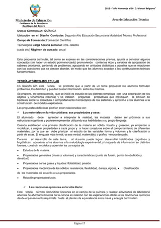 Ministerio de Educación 
Gobierno de la Provincia 
Santiago del Estero 
Página 17 
2012 – “Año Homenaje al Dr. D. Manuel Belgrano” 
Área de Educación Técnica 
UNIDAD CURRICULAR: QUÍMICA 
Ubicación en el Diseño Curricular: Segundo Año Educación Secundaria Modalidad Técnico Profesional 
Campo de Formación: Formación Científico Tecnológica Carga horaria semanal: 3 hs. cátedra (cada año) Régimen de cursado: anual 
Esta propuesta curricular, tal como se expresa en las consideraciones previas, apunta a construir algunos conceptos (sin hacer un estudio pormenorizado) promoviendo contextos ricos y variados de apropiación de saberes prioritarios, partiendo de problemas, agrupando en unidades didácticas a aquellos que se relacionen con las cuestiones que se desean abordar, de modo que los alumnos accedan a las construcciones teóricas fundamentales. 
TEORÍA ATÓMICO-MOLECULAR 
En relación con esta teoría, se pretende que a partir de un tema propuesto los alumnos formulen problemas, los delimiten y puedan buscar información sobre los mismos. 
Se propone, en consecuencia, que se inicie es estudio de las distintas temáticas con una descripción de los objetos y fenómenos (hechos) y se instalen preguntas productivas que provoquen la emisión de hipótesis sobre la estructura o comportamiento microscópico de los sistemas y aproxime a los alumnos a la construcción de modelos explicativos. 
Las propuestas didácticas podrían estar relacionadas con: 
 Los materiales en la vida cotidiana: sus propiedades y usos: 
El alumnado debe aprender a interpretar la realidad, los modelos deben ser próximos a sus estructuras cognitivas y poderse representar utilizando sus habilidades y su propio lenguaje. 
Cuando establecen una primera clasificación de la materia en sólido, líquido y gaseoso, ya empiezan a modelizar, a asignar propiedades a cada grupo y a hacer conjeturas sobre el comportamiento de diferentes materiales, por lo que se debe priorizar el estudio de las variables forma y volumen y la clasificación a partir de estas. El lenguaje más formal, ya sea verbal, matemático o grafico vendrá después. 
Durante el desarrollo de este tema, el docente puede lograr: desarrollar habilidades cognitivas y lingüísticas, aproximar a los alumnos a la metodología experimental, y búsqueda de información en distintas fuentes, construir modelos y aprender los conceptos de: Estados de la materia. Propiedades generales (masa y volumen) y características (punto de fusión, punto de ebullición y densidad) Propiedades de los gases y líquidos: flotabilidad, presión. Propiedades mecánicas de los sólidos: resistencia, flexibilidad, dureza, rigidez, Clasificación de los materiales de acuerdo a sus propiedades. Relación propiedades/usos. 
 Las reacciones químicas en la vida diaria: 
Este tópico permite profundizar nociones en el campo de la química y realizar actividades de laboratorio además de abordar la historia de la ciencia en relación con las explicaciones dadas a los fenómenos químicos desde el pensamiento alquimista hasta el planteo de equivalencia entre masa y energía de Einstein.  