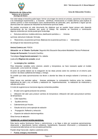 Ministerio de Educación 
Gobierno de la Provincia 
Santiago del Estero 
Página 18 
2012 – “Año Homenaje al Dr. D. Manuel Belgrano” 
Área de Educación Técnica 
Con este trabajo el docente puede lograr: formar una imagen de ciencia en proceso, aproximar a los alumnos a la metodología experimental y a nociones científicas, introduciendo un modelo atómico para explicar el cambio químico a nivel microscópico como reordenamiento de partículas, pero, apuntando a lograr que los alumnos sean ser capaces de interpretar los fenómenos químicos reales. 
No pueden enunciarse en este documento los objetivos que se pueden lograr porque esto depende precisamente de los intereses que guíen el trabajo. No obstante se menciona a continuación algunos contenidos por donde puede girar el abordaje: Estructura atómica:modelos atómicos, clasificación periódica. Uniones químicas: estructura molecular, fórmulas. Reacciones y ecuaciones químicas. Balanceo de ecuaciones químicas. Intercambio de energía en las reacciones químicas. 
UNIDAD CURRICULAR: FISICA 
Ubicación en el Diseño Curricular: Segundo Año Educación Secundaria Modalidad Técnico Profesional 
Campo de Formación: Formación Científico Tecnológica Carga horaria semanal: 4 hs. cátedra (cada año) Régimen de cursado: anual 
 La energía y los cambios: 
Para interpretar variables como volumen, presión y temperatura, se hace necesario apelar al modelo corpuscular y a la noción de energía. 
El punto de partida deberá ser la indagación de las ideas previas sobre los cambios en el entorno para construir las ideas cualitativas de trabajo y energía. 
Es posible que estas aproximaciones nos lleven a abordar las ideas de energía radiante o luminosa y de calor. 
Estos temas nos permiten aplicar diversas estrategias: la contrastación histórica entre los modelos explicativos de calor y luz, el diseño y realización de experimentaciones, la realización de mediciones y cálculos entre otros. 
A modo de sugerencia se mencionan algunos contenidos posibles: El calor como agente productor de cambios. Utilización del calor para producir cambios de temperatura. Utilización del calor para producir cambios de temperatura. Calor específico. Equilibrio térmico. Calentamiento por fricción. Estudio de la luz como ejemplo de radiación Propagación. Reflexión y refracción. Espectro de radiación electromagnética. 
Otras formas de radiación 
TEORÍA DE LA GRAVITACIÓN UNIVERSAL 
Esta teoría explica fenómenos físicos y astronómicos, y se llega a ésta por sucesivas aproximaciones, observando y describiendo hechos cotidianos, hipotetizando, buscando información y contrastando las concepciones alternativas con los conceptos pertinentes. 
Pueden dirigir hacia este objetivo cuestiones como: 
 Fuerza, energía y movimiento  