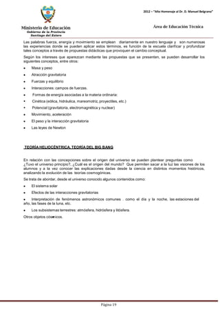 Ministerio de Educación 
Gobierno de la Provincia 
Santiago del Estero 
Página 19 
2012 – “Año Homenaje al Dr. D. Manuel Belgrano” 
Área de Educación Técnica 
Las palabras fuerza, energía y movimiento se emplean diariamente en nuestro lenguaje y son numerosas las experiencias donde se pueden aplicar estos términos, es función de la escuela clarificar y profundizar tales conceptos a través de propuestas didácticas que provoquen el cambio conceptual. 
Según los intereses que aparezcan mediante las propuestas que se presenten, se pueden desarrollar los siguientes conceptos, entre otros: Masa y peso Atracción gravitatoria Fuerzas y equilibrio Interacciones: campos de fuerzas. Formas de energía asociadas a la materia ordinaria: 
 Cinética (eólica, hidráulica, mareomotriz, proyectiles, etc.) 
 Potencial (gravitatoria, electromagnética y nuclear) Movimiento, aceleración El peso y la interacción gravitatoria Las leyes de Newton 
TEORÍA HELIOCÉNTRICA, TEORÍA DEL BIG BANG 
En relación con las concepciones sobre el origen del universo se pueden plantear preguntas como 
¿Tuvo el universo principio?, ¿Cuál es el origen del mundo? Que permiten sacar a la luz las visiones de los alumnos y a la vez conocer las explicaciones dadas desde la ciencia en distintos momentos históricos, analizando la evolución de las teorías cosmogónicas. 
Se trata de abordar, desde el universo conocido algunos contenidos como: El sistema solar Efectos de las interacciones gravitatorias Interpretación de fenómenos astronómicos comunes . como el día y la noche, las estaciones del año, las fases de la luna, etc. Los subsistemas terrestres: atmósfera, hidrósfera y litósfera. 
Otros objetos cósmicos.  
