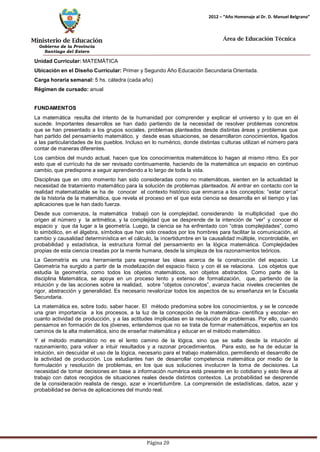 Ministerio de Educación 
Gobierno de la Provincia 
Santiago del Estero 
Página 20 
2012 – “Año Homenaje al Dr. D. Manuel Belgrano” 
Área de Educación Técnica 
Unidad Curricular: MATEMÁTICA 
Ubicación en el Diseño Curricular: Primer y Segundo Año Educación Secundaria Orientada. 
Carga horaria semanal: 5 hs. cátedra (cada año) 
Régimen de cursado: anual 
FUNDAMENTOS 
La matemática resulta del intento de la humanidad por comprender y explicar el universo y lo que en él sucede. Importantes desarrollos se han dado partiendo de la necesidad de resolver problemas concretos que se han presentado a los grupos sociales, problemas planteados desde distintas áreas y problemas que han partido del pensamiento matemático, y desde esas situaciones, se desarrollaron conocimientos, ligados a las particularidades de los pueblos. Incluso en lo numérico, donde distintas culturas utilizan el número para contar de maneras diferentes. 
Los cambios del mundo actual, hacen que los conocimientos matemáticos lo hagan al mismo ritmo. Es por esto que el currículo ha de ser revisado continuamente, haciendo de la matemática un espacio en continuo cambio, que predispone a seguir aprendiendo a lo largo de toda la vida. 
Disciplinas que en otro momento han sido consideradas como no matemáticas, sienten en la actualidad la necesidad de tratamiento matemático para la solución de problemas planteados. Al entrar en contacto con la realidad matematizable se ha de conocer el contexto histórico que enmarca a los conceptos: “estar cerca” de la historia de la matemática, que revela el proceso en el que esta ciencia se desarrolla en el tiempo y las aplicaciones que le han dado fuerza. 
Desde sus comienzos, la matemática trabajó con la complejidad, considerando la multiplicidad que dio origen al número y la aritmética, y la complejidad que se desprende de la intención de “ver” y conocer el espacio y que da lugar a la geometría. Luego, la ciencia se ha enfrentado con “otras complejidades”, como lo simbólico, en el álgebra, símbolos que han sido creados por los hombres para facilitar la comunicación, el cambio y causalidad determinística en el cálculo, la incertidumbre en la causalidad múltiple, incontrolable, en probabilidad y estadística, la estructura formal del pensamiento en la lógica matemática. Complejidades propias de esta ciencia creadas por la mente humana, desde la simpleza de los razonamientos teóricos. 
La Geometría es una herramienta para expresar las ideas acerca de la construcción del espacio. La Geometría ha surgido a partir de la modelización del espacio físico y con él se relaciona. Los objetos que estudia la geometría, como todos los objetos matemáticos, son objetos abstractos. Como parte de la disciplina Matemática, se apoya en un proceso lento y extenso de formalización, que, partiendo de la intuición y de las acciones sobre la realidad, sobre “objetos concretos”, avanza hacia niveles crecientes de rigor, abstracción y generalidad. Es necesario revalorizar todos los aspectos de su enseñanza en la Escuela Secundaria. 
La matemática es, sobre todo, saber hacer. El método predomina sobre los conocimientos, y se le concede una gran importancia a los procesos, a la luz de la concepción de la matemática- científica y escolar- en cuanto actividad de producción, y a las actitudes implicadas en la resolución de problemas. Por ello, cuando pensamos en formación de los jóvenes, entendemos que no se trata de formar matemáticos, expertos en los caminos de la alta matemática, sino de enseñar matemática y educar en el método matemático. 
Y el método matemático no es el lento camino de la lógica, sino que se salta desde la intuición al razonamiento, para volver a intuir resultados y a razonar procedimientos. Para esto, se ha de educar la intuición, sin descuidar el uso de la lógica, necesario para el trabajo matemático, permitiendo el desarrollo de la actividad de producción. Los estudiantes han de desarrollar competencia matemática por medio de la formulación y resolución de problemas, en los que sus soluciones involucren la toma de decisiones. La necesidad de tomar decisiones en base a información numérica está presente en lo cotidiano y esto lleva al trabajo con datos recogidos de situaciones reales desde distintos contextos. La probabilidad se desprende de la consideración realista de riesgo, azar e incertidumbre. La comprensión de estadísticas, datos, azar y probabilidad se deriva de aplicaciones del mundo real.  