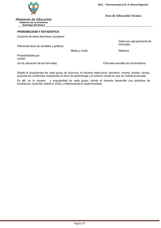 Ministerio de Educación 
Gobierno de la Provincia 
Santiago del Estero 
Página 29 
2012 – “Año Homenaje al Dr. D. Manuel Belgrano” 
Área de Educación Técnica 
PROBABILIDAD Y ESTADISTICA 
Conjunto de datos discretos y acotados 
Diferentes tipos de variables y gráficos 
Datos por agrupamiento de intervalos 
Probabilidades por conteo 
Media y modo Mediana 
(sin la utilización de las fórmulas) Fórmulas sencillas de combinatoria 
Desde la singularidad de cada grupo de alumnos, el docente selecciona, reordena, recorta, amplía, recrea, propone los contenidos respetando el ritmo de aprendizaje y el entorno social en que se inserta la escuela. 
Es allí, en la riqueza y singularidad de cada grupo, donde el docente desarrolla sus prácticas de enseñanza, haciendo visible lo vivido y reflexionando lo experimentado.  