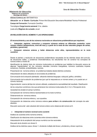 Ministerio de Educación 
Gobierno de la Provincia 
Santiago del Estero 
Página 30 
2012 – “Año Homenaje al Dr. D. Manuel Belgrano” 
Área de Educación Técnica 
UNIDAD CURRICULAR: MATEMÁTICA 
Ubicación en el Diseño Curricular: Primer Año Educación Secundaria Modalidad Técnico Profesional 
Campo de Formación: Formación Científico Tecnológica Carga horaria semanal: 5 hs. cátedra (cada año) Régimen de cursado: anual 
EN RELACIÓN CON EL NÚMERO Y LAS OPERACIONES 
El reconocimiento y uso de los números racionales en situaciones problemáticas que requieran: Interpretar, registrar, comunicar y comparar números enteros en diferentes contextos: como número relativo (temperaturas, nivel del mar) y a partir de la resta de dos naturales (juegos de cartas, pérdidas y ganancias) Comparar números enteros y hallar distancias entre ellos, representándolos en la recta numérica 
Desde el planteo y resolución de situaciones problemáticas rescatadas de las distintas áreas del currículo, de situaciones reales, y problemas intramatemáticos, los estudiantes han de construir los conceptos de número entero a través de: 
Identificación de distinto tipos de números involucrados en problemas que habiliten la discusión acerca de algunas “regularidades” en los números naturales (números triangulares, números cuadrados, impares sucesivos), medidas, probabilidades, razones. 
Presentación de números enteros en problemas tratados desde distintos contextos. Interpretación de datos utilizados en enunciados de problemas. 
Comunicación de la situación planteada utilizando distintos lenguajes: coloquial, gráfico, simbólico. 
Comunicación de la solución de problemas (por qué la respuesta es un número entero y no puede ser un número racional). 
Argumentación acerca del tipo de número utilizado, analizando la razonabilidad del resultado. Clasificación de los conjuntos numéricos a los que pertenecen los números involucrados (N, Z, Q, I). Percepción de la necesidad de ampliar el campo numérico. 
Comparación de números enteros representados en la recta numérica. Ordenamiento de números enteros. 
Comparación de números enteros y sus opuestos. 
Comparación de distancias entre números enteros para arribar a la construcción del concepto de valor absoluto. 
Discusión acerca del valor absoluto del número entero como distancia del número al 0. Interpretar el número racional como cociente 
Análisis de cocientes entre números enteros. 
Clasificación de relaciones entre cocientes entre números enteros. Interpretación de la ampliación del campo numérico con los racionales. Discusión de la división con divisor 0. 
Análisis de los distintos casos: divisor 1, dividendo múltiplo del divisor y dividendo y divisor coprimos.  