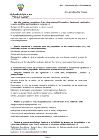 Ministerio de Educación 
Gobierno de la Provincia 
Santiago del Estero 
Página 31 
2012 – “Año Homenaje al Dr. D. Manuel Belgrano” 
Área de Educación Técnica 
Usar diferentes representaciones de un número racional (expresiones fraccionaria y decimales, 
notación científica, punto de la recta numérica,…) 
Comparación de representaciones de un número racional. Clasificación de expresiones decimales. 
Comunicación acerca de las condiciones de números racionales en la recta numérica. Comparación de expresiones fraccionarias y decimales de un modo de representación a otro. 
Discusión acerca de la representación más adecuada de un número racional para dar respuesta a situaciones planteadas. Analizar diferencias y similitudes entre las propiedades de los números enteros (Z) y los racionales (Q) (orden, discretitud y densidad). 
Identificación números racionales equivalentes 
Comparación de números racionales. 
Observación y análisis de números racionales comprendidos entre otros dos para construir la noción de densidad. 
Discusión a partir de reglas de formación para distinguir los números racionales de los irracionales. 
El reconocimiento y uso de las operaciones entre números racionales en sus distintas expresiones y la explicitación de sus propiedades en situaciones problemáticas que requieran: Interpretar modelos que den significado a la suma, resta, multiplicación , división y potenciación en Z 
Selección de operaciones que permiten dar respuesta a situaciones planteadas 
Discusión acerca de la validez de las operaciones utilizadas para resolver las situaciones problemáticas. 
Comunicación a través de lenguaje coloquial y simbólico de las propiedades de las operaciones involucradas en la resolución de problemas planteados. 
Elaboración de estrategias personales para resolver operaciones. Selección de algoritmos que permitan la solución de las operaciones. Validación de los cálculos utilizados en la solución de las operaciones. Analizar la operaciones en Z y sus propiedades como extensión de las elaboradas en N. 
Indagación de nuevas regularidades en Z. 
Comunicación del resultado en lenguaje coloquial y simbólico. 
Investigación de las propiedades a través de tablas de suma y multiplicación. Comunicación de las propiedades de la suma y la multiplicación. 
Justificación de la validez de las propiedades de la suma y de la multiplicación. Explorar y enunciar propiedades ligadas a la divisibilidad en N (suma de dos múltiplos, si un 
número es múltiplo de otro y éste de un tercero, el primero es múltiplo del tercero,…) 
Exploración de múltiplos y divisores de un número obtenidos por distintos procedimientos, incluyendo las estrategias personales de cálculo. 
Exploración de las propiedades de la divisibilidad.  