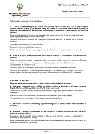 Ministerio de Educación 
Gobierno de la Provincia 
Santiago del Estero 
Página 32 
2012 – “Año Homenaje al Dr. D. Manuel Belgrano” 
Área de Educación Técnica 
Análisis de las propiedades de la divisibilidad. Usar y analizar estrategias de cálculo con números racionales seleccionando el tipo de cálculo (mental y escrito, exacto y aproximado, con y sin uso de la calculadora) y la forma de expresar los números involucrados que resulten más convenientes y evaluando la razonabilidad del resultado obtenido. 
Argumentación acerca de la forma más adecuada para la expresión escrita de los números racionales: 
decimal y fraccionaria, en diferentes situaciones. 
Discusión acerca de la cantidad de cifras para expresar el resultado, en función de la situación planteada. 
Anticipación de resultados (con aproximación) Evaluación de la razonabilidad del resultado. 
Análisis de distintas estrategias optando por el tipo de cálculo más adecuado a la situación planteada. Usar la jerarquía y las propiedades de las operaciones en la producción e interpretación de cálculos 
Reconocimiento de la jerarquía y propiedades de las operaciones para la resolución de problemas. Discusión acerca de cálculos sencillos obtenidos sin uso de la calculadora identificando la jerarquía y 
las propiedades de las operaciones. 
Discusión acerca de la pertinencia de algoritmos que permitan la solución de las operaciones 
Discusión acerca del uso de la calculadora, aprendiendo a manejarla con destreza y de manera inteligente, para que sea una herramienta al servicio del pensamiento en la búsqueda de respuestas. 
ALGEBRA Y FUNCIONES 
El uso de relaciones entre variables en situaciones problemáticas que requieran: Interpretar relaciones entre variables en tablas, gráficos y fórmulas en diversos contextos 
(regularidades numéricas, proporcionalidad directa e inversa,…) 
Comunicación en forma oral de la información extraída de los gráficos, identificando las variables que intervienen. 
Análisis de situaciones que puedan representarse mediante tablas, diagramas, gráficos. Anticipación de información a partir de los datos extraídos de los gráficos. Modelizar variaciones uniformes y expresarlas eligiendo la representación más adecuada a la situación Explicitar y analizar propiedades de las funciones de proporcionalidad directa (variación uniforme, origen en el cero) 
Investigación de la relación entre variables en situaciones de diversos contextos, en particular de funciones de proporcionalidad directa 
Análisis de tablas y gráficos, que permitan explicitar las relaciones entre las variables involucradas en las situaciones problemáticas planteadas.  