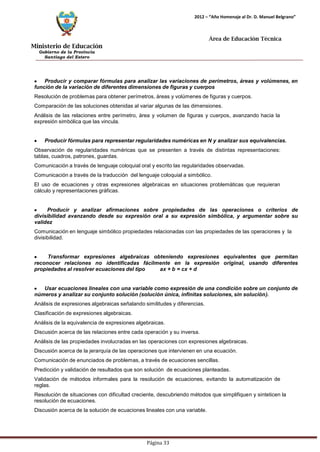 Ministerio de Educación 
Gobierno de la Provincia 
Santiago del Estero 
Página 33 
2012 – “Año Homenaje al Dr. D. Manuel Belgrano” 
Área de Educación Técnica 
Producir y comparar fórmulas para analizar las variaciones de perímetros, áreas y volúmenes, en función de la variación de diferentes dimensiones de figuras y cuerpos 
Resolución de problemas para obtener perímetros, áreas y volúmenes de figuras y cuerpos. Comparación de las soluciones obtenidas al variar algunas de las dimensiones. 
Análisis de las relaciones entre perímetro, área y volumen de figuras y cuerpos, avanzando hacia la expresión simbólica que las vincula. Producir fórmulas para representar regularidades numéricas en N y analizar sus equivalencias. 
Observación de regularidades numéricas que se presenten a través de distintas representaciones: 
tablas, cuadros, patrones, guardas. 
Comunicación a través de lenguaje coloquial oral y escrito las regularidades observadas. Comunicación a través de la traducción del lenguaje coloquial a simbólico. 
El uso de ecuaciones y otras expresiones algebraicas en situaciones problemáticas que requieran cálculo y representaciones gráficas. Producir y analizar afirmaciones sobre propiedades de las operaciones o criterios de divisibilidad avanzando desde su expresión oral a su expresión simbólica, y argumentar sobre su validez 
Comunicación en lenguaje simbólico propiedades relacionadas con las propiedades de las operaciones y la divisibilidad. Transformar expresiones algebraicas obteniendo expresiones equivalentes que permitan reconocer relaciones no identificadas fácilmente en la expresión original, usando diferentes propiedades al resolver ecuaciones del tipo ax + b = cx + d Usar ecuaciones lineales con una variable como expresión de una condición sobre un conjunto de números y analizar su conjunto solución (solución única, infinitas soluciones, sin solución). 
Análisis de expresiones algebraicas señalando similitudes y diferencias. Clasificación de expresiones algebraicas. 
Análisis de la equivalencia de expresiones algebraicas. 
Discusión acerca de las relaciones entre cada operación y su inversa. 
Análisis de las propiedades involucradas en las operaciones con expresiones algebraicas. Discusión acerca de la jerarquía de las operaciones que intervienen en una ecuación. Comunicación de enunciados de problemas, a través de ecuaciones sencillas. 
Predicción y validación de resultados que son solución de ecuaciones planteadas. 
Validación de métodos informales para la resolución de ecuaciones, evitando la automatización de reglas. 
Resolución de situaciones con dificultad creciente, descubriendo métodos que simplifiquen y sinteticen la resolución de ecuaciones. 
Discusión acerca de la solución de ecuaciones lineales con una variable.  