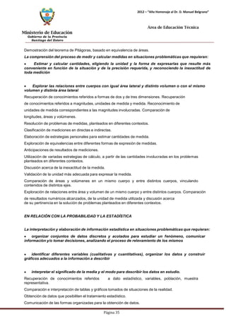 Ministerio de Educación 
Gobierno de la Provincia 
Santiago del Estero 
Página 35 
2012 – “Año Homenaje al Dr. D. Manuel Belgrano” 
Área de Educación Técnica 
Demostración del teorema de Pitágoras, basado en equivalencia de áreas. 
La comprensión del proceso de medir y calcular medidas en situaciones problemáticas que requieran: Estimar y calcular cantidades, eligiendo la unidad y la forma de expresarlas que resulte más conveniente en función de la situación y de la precisión requerida, y reconociendo la inexactitud de toda medición Explorar las relaciones entre cuerpos con igual área lateral y distinto volumen o con el mismo volumen y distinta área lateral 
Recuperación de conocimientos referidos a formas de dos y de tres dimensiones. Recuperación de conocimientos referidos a magnitudes, unidades de medida y medida. Reconocimiento de unidades de medida correspondientes a las magnitudes involucradas. Comparación de longitudes, áreas y volúmenes. 
Resolución de problemas de medidas, planteados en diferentes contextos. Clasificación de mediciones en directas e indirectas. 
Elaboración de estrategias personales para estimar cantidades de medida. Exploración de equivalencias entre diferentes formas de expresión de medidas. Anticipaciones de resultados de mediciones. 
Utilización de variadas estrategias de cálculo, a partir de las cantidades involucradas en los problemas planteados en diferentes contextos. 
Discusión acerca de la inexactitud de la medida. 
Validación de la unidad más adecuada para expresar la medida. 
Comparación de áreas y volúmenes en un mismo cuerpo y entre distintos cuerpos, vinculando contenidos de distintos ejes. 
Exploración de relaciones entre área y volumen de un mismo cuerpo y entre distintos cuerpos. Comparación de resultados numéricos alcanzados, de la unidad de medida utilizada y discusión acerca 
de su pertinencia en la solución de problemas planteados en diferentes contextos. 
EN RELACIÓN CON LA PROBABILIDAD Y LA ESTADÍSTICA 
La interpretación y elaboración de información estadística en situaciones problemáticas que requieran: organizar conjuntos de datos discretos y acotados para estudiar un fenómeno, comunicar información y/o tomar decisiones, analizando el proceso de relevamiento de los mismos identificar diferentes variables (cualitativas y cuantitativas), organizar los datos y construir gráficos adecuados a la información a describir interpretar el significado de la media y el modo para describir los datos en estudio. 
Recuperación de conocimientos referidos a dato estadístico, variables, población, muestra representativa. 
Comparación e interpretación de tablas y gráficos tomados de situaciones de la realidad. Obtención de datos que posibiliten el tratamiento estadístico. 
Comunicación de las formas organizadas para la obtención de datos.  