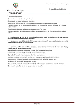 Ministerio de Educación 
Gobierno de la Provincia 
Santiago del Estero 
Página 36 
2012 – “Año Homenaje al Dr. D. Manuel Belgrano” 
Área de Educación Técnica 
Clasificación de variables. 
Clasificación de datos discretos y continuos. Organización en tablas, de los datos obtenidos. 
Selección de distintos tipos de gráficos para la representación de la situación planteada. 
Discusión acerca de la necesidad de expresar la situación de estudio, a través de valores representativos. 
Argumentación acerca del cálculo de la media aritmética y del modo. 
Discusión acerca de la razonabilidad del valor de la media aritmética y del modo en la situación que se estudia. 
El reconocimiento y uso de la probabilidad como un modo de cuantificar la incertidumbre en situaciones problemáticas que requieran: comparar las probabilidades de diferentes sucesos incluyendo casos que involucren un conteo ordenado sin necesidad de usar fórmulas determinar la frecuencia relativa de un suceso mediante experimentación real o simulada y compararla con la probabilidad teórica 
Recuperación de la idea de probabilidad, de azar en actividades experimentales. Identificación de sucesos cierto, imposible, contrario e incompatible. 
Expresión de la hipótesis acerca de la probabilidad de un suceso. 
Discusión acerca de la recolección de datos para su utilización y descripción. Comunicación seleccionando formas de expresión y registro, verbal, gráfica, por tablas. Análisis de la representación en tablas de resultados de sucesos. 
Argumentación acerca de la necesidad del cálculo de la frecuencia relativa en un conjunto de datos. Comunicación de la frecuencia con que ocurre cada resultado.  