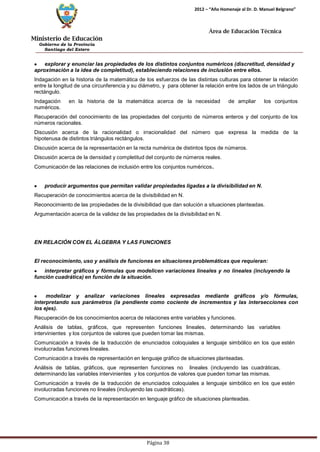 Ministerio de Educación 
Gobierno de la Provincia 
Santiago del Estero 
Página 38 
2012 – “Año Homenaje al Dr. D. Manuel Belgrano” 
Área de Educación Técnica 
explorar y enunciar las propiedades de los distintos conjuntos numéricos (discretitud, densidad y aproximación a la idea de completitud), estableciendo relaciones de inclusión entre ellos. 
Indagación en la historia de la matemática de los esfuerzos de las distintas culturas para obtener la relación entre la longitud de una circunferencia y su diámetro, y para obtener la relación entre los lados de un triángulo rectángulo. 
Indagación en la historia de la matemática acerca de la necesidad de ampliar los conjuntos numéricos. 
Recuperación del conocimiento de las propiedades del conjunto de números enteros y del conjunto de los números racionales. 
Discusión acerca de la racionalidad o irracionalidad del número que expresa la medida de la hipotenusa de distintos triángulos rectángulos. 
Discusión acerca de la representación en la recta numérica de distintos tipos de números. Discusión acerca de la densidad y completitud del conjunto de números reales. 
Comunicación de las relaciones de inclusión entre los conjuntos numéricos. producir argumentos que permitan validar propiedades ligadas a la divisibilidad en N. 
Recuperación de conocimientos acerca de la divisibilidad en N. 
Reconocimiento de las propiedades de la divisibilidad que dan solución a situaciones planteadas. Argumentación acerca de la validez de las propiedades de la divisibilidad en N. 
EN RELACIÓN CON EL ÁLGEBRA Y LAS FUNCIONES 
El reconocimiento, uso y análisis de funciones en situaciones problemáticas que requieran: interpretar gráficos y fórmulas que modelicen variaciones lineales y no lineales (incluyendo la función cuadrática) en función de la situación. modelizar y analizar variaciones lineales expresadas mediante gráficos y/o fórmulas, interpretando sus parámetros (la pendiente como cociente de incrementos y las intersecciones con los ejes). 
Recuperación de los conocimientos acerca de relaciones entre variables y funciones. 
Análisis de tablas, gráficos, que representen funciones lineales, determinando las variables intervinientes y los conjuntos de valores que pueden tomar las mismas. 
Comunicación a través de la traducción de enunciados coloquiales a lenguaje simbólico en los que estén involucradas funciones lineales. 
Comunicación a través de representación en lenguaje gráfico de situaciones planteadas. 
Análisis de tablas, gráficos, que representen funciones no lineales (incluyendo las cuadráticas, determinando las variables intervinientes y los conjuntos de valores que pueden tomar las mismas. 
Comunicación a través de la traducción de enunciados coloquiales a lenguaje simbólico en los que estén involucradas funciones no lineales (incluyendo las cuadráticas). 
Comunicación a través de la representación en lenguaje gráfico de situaciones planteadas.  