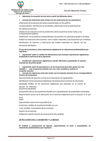 Ministerio de Educación 
Gobierno de la Provincia 
Santiago del Estero 
Página 39 
2012 – “Año Homenaje al Dr. D. Manuel Belgrano” 
Área de Educación Técnica 
determinar la ecuación de una recta a partir de diferentes datos vincular las relaciones entre rectas con las variaciones de sus parámetros. 
Observación de ecuaciones de rectas comparándolas con los gráficos correspondientes. Identificación de similitudes y diferencias entre los parámetros de las distintas ecuaciones. 
Análisis de las relaciones entre los parámetros de las ecuaciones de las rectas y sus correspondientes gráficos. 
Clasificación de los gráficos correspondientes a ecuaciones con parámetros iguales o similares. Análisis de relaciones entre funciones como modelo matemático y las situaciones que modelizan. Identificación de alcances y restricciones del modelo matemático en relación con las situaciones planteadas. 
El uso de ecuaciones y otras expresiones algebraicas en situaciones problemáticas que requieran: argumentar sobre la validez de afirmaciones que incluyan expresiones algebraicas, analizando la estructura de la expresión transformar expresiones algebraicas usando diferentes propiedades al resolver ecuaciones de primer grado argumentar sobre la equivalencia o no de ecuaciones de primer grado con una variable usar ecuaciones lineales con una o dos variables y analizar el conjunto solución vincular las relaciones entre dos rectas con el conjunto solución de su correspondiente sistema de ecuaciones 
Reconocimiento de patrones a través de la observación de regularidades. 
Identificación de las expresiones algebraicas necesarias para la solución de situaciones planteadas. Análisis de las estructuras algebraicas que participan en el camino de solución de diferentes 
situaciones planteadas. 
Comprensión del uso de expresiones literales como generalización de propiedades visualizadas. Argumentación acerca de la adecuación de la estructura algebraica para la situación en la que se la 
utiliza. 
Argumentación acerca de la equivalencia de ecuaciones. Análisis de ecuaciones lineales con una o dos variables. Comparación de los conjuntos solución de ecuaciones. 
Análisis de conjunto solución de ecuaciones de dos variables. 
EN RELACIÓN CON LA GEOMETRÍA Y LA MEDIDA 
El análisis y construcción de figuras, argumentando en base a propiedades, en situaciones problemáticas que requieran:  