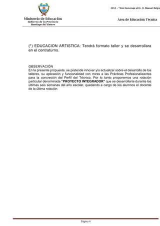 Página 4 
(*) EDUCACION ARTISTICA: Tendrá formato taller y se desarrollara en el contraturno. 
OBSERVACIÓN 
En la presente propuesta, se pretende innovar y/o actualizar sobre el desarrollo de los talleres, su aplicación y funcionalidad con miras a las Prácticas Profesionalizantes para la concreción del Perfil del Técnico. Por lo tanto proponemos una rotación particular denominada “PROYECTO INTEGRADOR” que se desarrollaría durante las últimas seis semanas del año escolar, quedando a cargo de los alumnos el docente de la última rotación.  