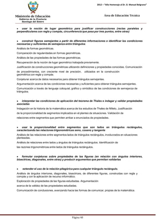 Ministerio de Educación 
Gobierno de la Provincia 
Santiago del Estero 
Página 40 
2012 – “Año Homenaje al Dr. D. Manuel Belgrano” 
Área de Educación Técnica 
usar la noción de lugar geométrico para justificar construcciones (rectas paralelas y perpendiculares con regla y compás, circunferencia que pasa por tres puntos, entre otras) construir figuras semejantes a partir de diferentes informaciones e identificar las condiciones necesarias y suficientes de semejanza entre triángulos 
Análisis de formas geométricas. 
Comparación de regularidades en formas geométricas. Análisis de las propiedades de las formas geométricas. 
Recuperación de la noción de lugar geométrico trabajada previamente. 
Justificación de construcciones geométricas utilizando definiciones y propiedades conocidas. Comunicación de procedimientos, con creciente nivel de precisión, utilizados en la construcción 
geométrica con regla y compás. 
Conjeturar acerca de datos necesarios para obtener triángulos semejantes. 
Argumentación acerca de las condiciones necesarias y suficientes para obtener triángulos semejantes. Comunicación a través de lenguaje coloquial, gráfico y simbólico de las condiciones de semejanza de 
triángulos. interpretar las condiciones de aplicación del teorema de Thales e indagar y validar propiedades asociadas 
Indagación en la historia de la matemática acerca de los estudios de Thales de Mileto. Justificación de la proporcionalidad de segmentos implicados en el planteo de situaciones. Validación de relaciones entre segmentos que permiten arribar a enunciados de propiedades. usar la proporcionalidad entre segmentos que son lados en triángulos rectángulos, caracterizando las relaciones trigonométricas seno, coseno y tangente 
Análisis de las relaciones entre segmentos lados de triángulos rectángulos, involucrados en situaciones planteadas. 
Análisis de relaciones entre lados y ángulos de triángulos rectángulos. Identificación de las razones trigonométricas entre lados de triángulos rectángulos. formular conjeturas sobre propiedades de las figuras (en relación con ángulos interiores, bisectrices, diagonales, entre otras) y producir argumentos que permitan validarlas extender el uso de la relación pitagórica para cualquier triángulo rectángulo. 
Análisis de ángulos interiores, diagonales, bisectrices, de diferentes figuras, construidas con regla y compás y con la aplicación de recurso informático. 
Exploración de propiedades de las figuras estudiadas. Argumentación acerca de la validez de las propiedades estudiadas. 
Comunicación de conclusiones, avanzando hacia las formas de comunicar, propias de la matemática.  