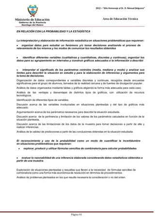 Ministerio de Educación 
Gobierno de la Provincia 
Santiago del Estero 
Página 41 
2012 – “Año Homenaje al Dr. D. Manuel Belgrano” 
Área de Educación Técnica 
EN RELACIÓN CON LA PROBABILIDAD Y LA ESTADÍSTICA 
La interpretación y elaboración de información estadística en situaciones problemáticas que requieran: organizar datos para estudiar un fenómeno y/o tomar decisiones analizando el proceso de relevamiento de los mismos y los modos de comunicar los resultados obtenidos identificar diferentes variables (cualitativas y cuantitativas, discretas y continuas), organizar los datos para su agrupamiento en intervalos y construir gráficos adecuados a la información a describir interpretar el significado de los parámetros centrales (media, mediana y modo) y analizar sus límites para describir la situación en estudio y para la elaboración de inferencias y argumentos para la toma de decisiones. 
Organización de datos correspondientes a variables discretas y continuas, recogidos desde encuestas significativas para el grupo de alumnos, tomados de la realidad cercana y de fuentes de divulgación popular. 
Análisis de datos organizados mediante tablas y gráficos eligiendo la forma más adecuada para cada caso. 
Análisis de las ventajas y desventajas de distintos tipos de gráficos, con utilización de recursos tecnológicos. 
Identificación de diferentes tipos de variables. 
Discusión acerca de las variables involucradas en situaciones planteadas y del tipo de gráficos más adecuado. 
Argumentación acerca de los parámetros necesarios para describir la situación estudiada. 
Discusión acerca de la pertinencia y limitación de los valores de los parámetros calculados en función de la situación planteada. 
Discusión acerca de las limitaciones de los datos de la muestra para tomar decisiones a partir de ella y realizar inferencias. 
Análisis de la validez de predicciones a partir de las conclusiones obtenidas en la situación estudiada. 
El reconocimiento y uso de la probabilidad como un modo de cuantificar la incertidumbre en situaciones problemáticas que requieran: explorar, producir y utilizar fórmulas sencillas de combinatoria para calcular probabilidades evaluar la razonabilidad de una inferencia elaborada considerando datos estadísticos obtenidos a partir de una muestra. 
Exploración de situaciones planteadas y resueltas que lleven a la necesidad de fórmulas sencillas de combinatoria como una forma más económica de resolución en términos de procedimientos. 
Análisis de problemas planteados en los que resulte necesaria la consideración o no del orden.  