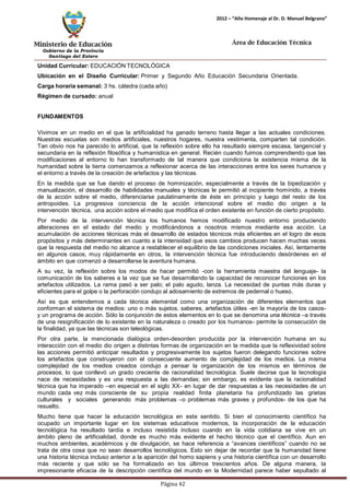 Ministerio de Educación 
Gobierno de la Provincia 
Santiago del Estero 
Página 42 
2012 – “Año Homenaje al Dr. D. Manuel Belgrano” 
Área de Educación Técnica 
Unidad Curricular: EDUCACIÓN TECNOLÓGICA 
Ubicación en el Diseño Curricular: Primer y Segundo Año Educación Secundaria Orientada. 
Carga horaria semanal: 3 hs. cátedra (cada año) 
Régimen de cursado: anual 
FUNDAMENTOS 
Vivimos en un medio en el que la artificialidad ha ganado terreno hasta llegar a las actuales condiciones. Nuestras escuelas son medios artificiales, nuestros hogares, nuestra vestimenta, comparten tal condición. Tan obvio nos ha parecido lo artificial, que la reflexión sobre ello ha resultado siempre escasa, tangencial y secundaria en la reflexión filosófica y humanística en general. Recién cuando fuimos comprendiendo que las modificaciones al entorno lo han transformado de tal manera que condiciona la existencia misma de la humanidad sobre la tierra comenzamos a reflexionar acerca de las interacciones entre los seres humanos y el entorno a través de la creación de artefactos y las técnicas. 
En la medida que se fue dando el proceso de hominización, especialmente a través de la bipedización y manualización, el desarrollo de habilidades manuales y técnicas le permitió al incipiente homínido, a través de la acción sobre el medio, diferenciarse paulatinamente de éste en principio y luego del resto de los antropoides. La progresiva conciencia de la acción intencional sobre el medio dio origen a la intervención técnica, una acción sobre el medio que modifica el orden existente en función de cierto propósito. 
Por medio de la intervención técnica los humanos hemos modificado nuestro entorno produciendo alteraciones en el estado del medio y modificándonos a nosotros mismos mediante esa acción. La acumulación de acciones técnicas más el desarrollo de estados técnicos más eficientes en el logro de esos propósitos y más determinantes en cuanto a la intensidad que esos cambios producen hacen muchas veces que la respuesta del medio no alcance a restablecer el equilibrio de las condiciones iniciales. Así, lentamente en algunos casos, muy rápidamente en otros, la intervención técnica fue introduciendo desórdenes en el ámbito en que comenzó a desarrollarse la aventura humana. 
A su vez, la reflexión sobre los modos de hacer permitió -con la herramienta maestra del lenguaje- la comunicación de los saberes a la vez que se fue desarrollando la capacidad de reconocer funciones en los artefactos utilizados. La rama pasó a ser palo; el palo agudo, lanza. La necesidad de puntas más duras y eficientes para el golpe o la perforación condujo al adosamiento de extremos de pedernal o hueso. 
Así es que entendemos a cada técnica elemental como una organización de diferentes elementos que conforman el sistema de medios: uno o más sujetos, saberes, artefactos útiles -en la mayoría de los casos- y un programa de acción. Sólo la conjunción de estos elementos en lo que se denomina una técnica –a través de una resignificación de lo existente en la naturaleza o creado por los humanos- permite la consecución de la finalidad, ya que las técnicas son teleológicas. 
Por otra parte, la mencionada dialógica orden-desorden producida por la intervención humana en su interacción con el medio dio origen a distintas formas de organización en la medida que la reflexividad sobre las acciones permitió anticipar resultados y progresivamente los sujetos fueron delegando funciones sobre los artefactos que construyeron con el consecuente aumento de complejidad de los medios. La misma complejidad de los medios creados condujo a pensar la organización de los mismos en términos de procesos, lo que conllevó un grado creciente de racionalidad tecnológica. Suele decirse que la tecnología nace de necesidades y es una respuesta a las demandas; sin embargo, es evidente que la racionalidad técnica que ha imperado –en especial en el siglo XX- en lugar de dar respuestas a las necesidades de un mundo cada vez más consciente de su propia realidad finita planetaria ha profundizado las grietas culturales y sociales generando más problemas –o problemas más graves y profundos- de los que ha resuelto. 
Mucho tiene que hacer la educación tecnológica en este sentido. Si bien el conocimiento científico ha ocupado un importante lugar en los sistemas educativos modernos, la incorporación de la educación tecnológica ha resultado tardía e incluso resistida incluso cuando en la vida cotidiana se vive en un ámbito pleno de artificialidad, donde es mucho más evidente el hecho técnico que el científico. Aun en muchos ambientes, académicos y de divulgación, se hace referencia a “avances científicos” cuando no se trata de otra cosa que no sean desarrollos tecnológicos. Esto sin dejar de recordar que la humanidad tiene una historia técnica incluso anterior a la aparición del homo sapiens y una historia científica con un desarrollo más reciente y que sólo se ha formalizado en los últimos trescientos años. De alguna manera, la impresionante eficacia de la descripción científica del mundo en la Modernidad parece haber sepultado al  