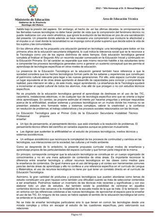 Ministerio de Educación 
Gobierno de la Provincia 
Santiago del Estero 
Página 43 
2012 – “Año Homenaje al Dr. D. Manuel Belgrano” 
Área de Educación Técnica 
habilis bajo la presión del sapiens. Sin embargo, el hecho de -en las últimas décadas- la omnipresencia de las llamadas nuevas tecnologías no debe hacer perder de vista que la comprensión del fenómeno técnico no puede realizarse con una visión ahistórica, que ignore la evolución de las técnicas en pos de una sacralización del presente. Un presente donde además se hace necesaria una comprensión que involucre la afectividad y el impulso a un nivel donde la racionalidad no se imponga como el poder supremo que decida sobre la vida de los sujetos y las comunidades. 
En los últimos años se ha propuesto una educación general en tecnología -una tecnología para todos- en los primeros años de la educación secundaria obligatoria, lo cual indica la relevancia social que se le reconoce a la Tecnología como uno de los signos distintivos de estos tiempos. Esta educación tecnológica general completa al finalizar el Segundo Año un recorrido escolar comenzado en la Educación Inicial y continuado en la Educación Primaria. En tal carácter es esperable que este mismo recorrido habilite a los estudiantes tanto a comprender los procesos tecnológicos generales como a generar un sustento conceptual que les permita el aprendizaje de tecnologías específicas en otros niveles de educación. 
La presencia de la Educación Tecnológica en la educación general también hace referencia a que la sociedad considera que los hechos tecnológicos forman parte de los saberes y experiencias que constituyen el patrimonio cultural relevante para legar a las nuevas generaciones. Por ello, este espacio curricular ocupa un lugar equivalente al de otras áreas aportando al desarrollo de capacidades para conocer y comprender la realidad, para intervenir en ella y, de este modo, seguir aprendiendo. La enseñanza de la Tecnología ayudará a incrementar el capital cultural de todos los alumnos, más allá de que prosigan o no con estudios técnicos específicos. 
No es propósito de la educación tecnológica general el aprendizaje de destrezas en el uso de las TIC, carpintería, instalaciones eléctricas, ni de cualquier tipo de tecnología específica sino que se orienta a lograr otros aprendizajes. En cambio, se propone estimular el interés por hacerse preguntas y anticipar respuestas acerca de la artificialidad, analizar sistemas y procesos tecnológicos en un mundo donde los mismos no se presentan aislados sino formando redes y sistemas complejos, valorar la creatividad y la confianza en resolución de problemas, el trabajo colaborativos y los procesos sociales relacionados con las técnicas. 
La Educación Tecnológica para el Primer Ciclo de la Educación Secundaria modalidad Técnico 
Profesional propone enseñar: Un tipo de pensamiento, el pensamiento técnico, que está orientado a la resolución de problemas. El pensamiento técnico difiere del científico en variados aspectos aunque se potencian mutuamente. Las lógicas que sustentan la artificialidad en el estudio de procesos tecnológicos, medios técnicos y sistemas sociotécnicos. Un enfoque sociotécnico que reconozca la complejidad de los procesos de continuidad y cambios en las tecnologías, sus interacciones con la sociedad, las culturas y el medio ambiente. 
Como se desprende de lo antedicho, la presente propuesta curricular incluye modos de enseñanza y aprendizaje propios de las particularidades del espacio curricular y que forman parte integral de la misma. 
En principio, corresponde consignar que la educación tecnológica se constituye en un cuerpo organizado de conocimientos y no en una mera aplicación de contenidos de otras áreas. Es importante reconocer la diferencia entre enseñar tecnología y utilizar recursos tecnológicos en las clases como medios para la enseñanza de contenidos. De igual manera que el uso del lenguaje y el conteo son herramientas comunes para las demás áreas de aprendizaje y ello no conlleva a una referencia específica en el currículo de Lengua o Matemática, el uso de recursos tecnológicos no tiene por qué tener un correlato directo en el currículo de Educación Tecnológica. 
Asimismo, la gran cantidad de productos y procesos tecnológicos que pueden abordarse como temas de estudio constituyen una gran riqueza como también una dificultad cuando se trata de seleccionar contenidos a ser enseñados. Podríamos realizar un inventario de las técnicas más recientes y significativas y con eso elaborar todo un plan de estudios. Así también existe la posibilidad de centrarse en aquellos contenidos técnicos más cercanos a la modalidad de la escuela media de la que se trate. O la tentación –tan en sintonía con las referencias cotidianas a las nuevas tecnologías- de aprovechar el espacio para la enseñar el uso de las TIC. En ninguno de los casos se habrá captado el sentido de la educación tecnológica tal como se entiende en la actualidad. 
No se trata de enseñar tecnologías particulares sino lo que tienen en común las tecnologías desde una mirada compleja y crítica sin escapar al estudio de las cuestiones específicas, pero valorizando sus relaciones  
