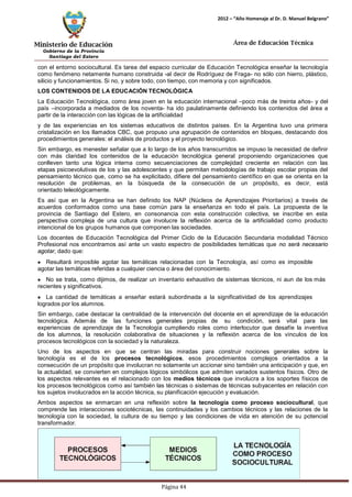 Ministerio de Educación 
Gobierno de la Provincia 
Santiago del Estero 
Página 44 
2012 – “Año Homenaje al Dr. D. Manuel Belgrano” 
Área de Educación Técnica 
Diseño Curricular Santa Fe—2011—Primer Ciclo 
con el entorno sociocultural. Es tarea del espacio curricular de Educación Tecnológica enseñar la tecnología como fenómeno netamente humano construida -al decir de Rodríguez de Fraga- no sólo con hierro, plástico, silicio y funcionamientos. Si no, y sobre todo, con tiempo, con memoria y con significados. 
LOS CONTENIDOS DE LA EDUCACIÓN TECNOLÓGICA 
La Educación Tecnológica, como área joven en la educación internacional –poco más de treinta años- y del país –incorporada a mediados de los noventa- ha ido paulatinamente definiendo los contenidos del área a partir de la interacción con las lógicas de la artificialidad 
y de las experiencias en los sistemas educativos de distintos países. En la Argentina tuvo una primera cristalización en los llamados CBC, que propuso una agrupación de contenidos en bloques, destacando dos procedimientos generales: el análisis de productos y el proyecto tecnológico. 
Sin embargo, es menester señalar que a lo largo de los años transcurridos se impuso la necesidad de definir con más claridad los contenidos de la educación tecnológica general proponiendo organizaciones que conlleven tanto una lógica interna como secuenciaciones de complejidad creciente en relación con las etapas psicoevolutivas de los y las adolescentes y que permitan metodologías de trabajo escolar propias del pensamiento técnico que, como se ha explicitado, difiere del pensamiento científico en que se orienta en la resolución de problemas, en la búsqueda de la consecución de un propósito, es decir, está orientado teleológicamente. 
Es así que en la Argentina se han definido los NAP (Núcleos de Aprendizajes Prioritarios) a través de acuerdos conformados como una base común para la enseñanza en todo el país. La propuesta de la provincia de Santiago del Estero, en consonancia con esta construcción colectiva, se inscribe en esta perspectiva compleja de una cultura que involucre la reflexión acerca de la artificialidad como producto intencional de los grupos humanos que componen las sociedades. 
Los docentes de Educación Tecnológica del Primer Ciclo de la Educación Secundaria modalidad Técnico Profesional nos encontramos así ante un vasto espectro de posibilidades temáticas que no será necesario agotar, dado que: Resultará imposible agotar las temáticas relacionadas con la Tecnología, así como es imposible agotar las temáticas referidas a cualquier ciencia o área del conocimiento. No se trata, como dijimos, de realizar un inventario exhaustivo de sistemas técnicos, ni aun de los más recientes y significativos. La cantidad de temáticas a enseñar estará subordinada a la significatividad de los aprendizajes logrados por los alumnos. 
Sin embargo, cabe destacar la centralidad de la intervención del docente en el aprendizaje de la educación tecnológica. Además de las funciones generales propias de su condición, será vital para las experiencias de aprendizaje de la Tecnología cumpliendo roles como interlocutor que desafíe la inventiva de los alumnos, la resolución colaborativa de situaciones y la reflexión acerca de los vínculos de los procesos tecnológicos con la sociedad y la naturaleza. 
Uno de los aspectos en que se centran las miradas para construir nociones generales sobre la tecnología es el de los procesos tecnológicos, esos procedimientos complejos orientados a la consecución de un propósito que involucran no solamente un accionar sino también una anticipación y que, en la actualidad, se convierten en complejos lógicos simbólicos que admiten variados sustentos físicos. Otro de los aspectos relevantes es el relacionado con los medios técnicos que involucra a los soportes físicos de los procesos tecnológicos como así también las técnicas o sistemas de técnicas subyacentes en relación con los sujetos involucrados en la acción técnica, su planificación ejecución y evaluación. 
Ambos aspectos se enmarcan en una reflexión sobre la tecnología como proceso sociocultural, que comprende las interacciones sociotécnicas, las continuidades y los cambios técnicos y las relaciones de la tecnología con la sociedad, la cultura de su tiempo y las condiciones de vida en atención de su potencial transformador.  