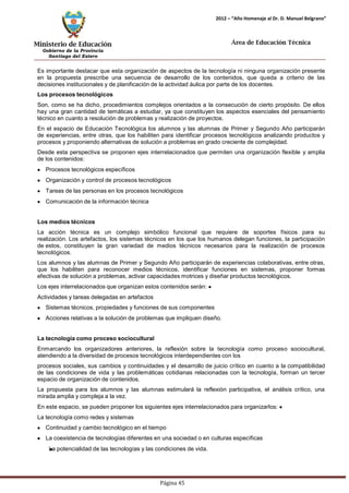 Ministerio de Educación 
Gobierno de la Provincia 
Santiago del Estero 
Página 45 
2012 – “Año Homenaje al Dr. D. Manuel Belgrano” 
Área de Educación Técnica 
Es importante destacar que esta organización de aspectos de la tecnología ni ninguna organización presente en la propuesta prescribe una secuencia de desarrollo de los contenidos, que queda a criterio de las decisiones institucionales y de planificación de la actividad áulica por parte de los docentes. 
Los procesos tecnológicos 
Son, como se ha dicho, procedimientos complejos orientados a la consecución de cierto propósito. De ellos hay una gran cantidad de temáticas a estudiar, ya que constituyen los aspectos esenciales del pensamiento técnico en cuanto a resolución de problemas y realización de proyectos. 
En el espacio de Educación Tecnológica los alumnos y las alumnas de Primer y Segundo Año participarán de experiencias, entre otras, que los habiliten para identificar procesos tecnológicos analizando productos y procesos y proponiendo alternativas de solución a problemas en grado creciente de complejidad. 
Desde esta perspectiva se proponen ejes interrelacionados que permiten una organización flexible y amplia de los contenidos: Procesos tecnológicos específicos Organización y control de procesos tecnológicos Tareas de las personas en los procesos tecnológicos Comunicación de la información técnica 
Los medios técnicos 
La acción técnica es un complejo simbólico funcional que requiere de soportes físicos para su realización. Los artefactos, los sistemas técnicos en los que los humanos delegan funciones, la participación de estos, constituyen la gran variedad de medios técnicos necesarios para la realización de procesos tecnológicos. 
Los alumnos y las alumnas de Primer y Segundo Año participarán de experiencias colaborativas, entre otras, que los habiliten para reconocer medios técnicos, identificar funciones en sistemas, proponer formas efectivas de solución a problemas, activar capacidades motrices y diseñar productos tecnológicos. 
Los ejes interrelacionados que organizan estos contenidos serán: Actividades y tareas delegadas en artefactos Sistemas técnicos, propiedades y funciones de sus componentes Acciones relativas a la solución de problemas que impliquen diseño. 
La tecnología como proceso sociocultural 
Enmarcando los organizadores anteriores, la reflexión sobre la tecnología como proceso sociocultural, atendiendo a la diversidad de procesos tecnológicos interdependientes con los 
procesos sociales, sus cambios y continuidades y el desarrollo de juicio crítico en cuanto a la compatibilidad de las condiciones de vida y las problemáticas cotidianas relacionadas con la tecnología, forman un tercer espacio de organización de contenidos. 
La propuesta para los alumnos y las alumnas estimulará la reflexión participativa, el análisis crítico, una mirada amplia y compleja a la vez. 
En este espacio, se pueden proponer los siguientes ejes interrelacionados para organizarlos: La tecnología como redes y sistemas Continuidad y cambio tecnológico en el tiempo La coexistencia de tecnologías diferentes en una sociedad o en culturas específicas 
La potencialidad de las tecnologías y las condiciones de vida.  