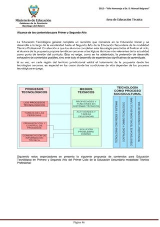 Ministerio de Educación 
Gobierno de la Provincia 
Santiago del Estero 
Página 46 
2012 – “Año Homenaje al Dr. D. Manuel Belgrano” 
Área de Educación Técnica 
Alcance de los contenidos para Primer y Segundo Año 
La Educación Tecnológica general completa un recorrido que comienza en la Educación Inicial y se desarrolla a lo largo de la escolaridad hasta el Segundo Año de la Educación Secundaria de la modalidad Técnico Profesional. En atención a que los alumnos completan esta tecnología para todos al finalizar el ciclo, el alcance de la propuesta propone temáticas cercanas a las lógicas técnicas más relevantes de la actualidad como punto de tensión del currículo. Esto no exige, como se ha adelantado, la pretensión de desarrollo exhaustivo de contenidos posibles, sino ante todo el desarrollo de experiencias significativas de aprendizaje. 
A su vez, en cada región del territorio jurisdiccional valdrá el tratamiento de la propuesta desde las tecnologías cercanas, es especial en los casos donde las condiciones de vida dependen de los procesos tecnológicos en juego. 
Siguiendo estos organizadores se presenta la siguiente propuesta de contenidos para Educación Tecnológica en Primero y Segundo Año del Primer Ciclo de la Educación Secundaria modalidad Técnico Profesional:  