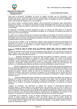 Ministerio de Educación 
Gobierno de la Provincia 
Santiago del Estero 
Página 53 
2012 – “Año Homenaje al Dr. D. Manuel Belgrano” 
Área de Educación Técnica 
Lejos está la Educación Tecnológica de formar un espacio curricular que se circunscriba a una asignatura de aula con voluminosos textos dictados o fotocopiados y cuestionarios de búsqueda bibliográfica. Aunque estas tareas pueden ser útiles como complemento, existe un consenso en que no contribuyen a generar aprendizajes tecnológicos en los y las estudiantes. 
De la misma manera, la actividad práctica reglada o libre (construcción de maquetas, cajas, portarretratos, producción de dulces…) no asegura la consecución de estos aprendizajes toda vez que no se conciba a la Tecnología como objeto de estudio en este espacio curricular al centrarse en los procedimientos propios de una tecnología. 
En Educación Tecnológica se intenta resignificar el lugar y el sentido del saber hacer en la escuela, poniendo énfasis en el desarrollo de capacidades vinculadas con la resolución de problemas de diseño, de producción y de uso de tecnologías. 
Es sabido que la escasa presencia de la educación tecnológica en las etapas de formación inicial de los docentes, junto con la falta de materiales que documenten experiencias de trabajo en aula, generan algunas dificultades a la hora de construir propuestas de enseñanza. Pero ello no invalida los esfuerzos individuales y grupales llevados a cabo en las escuelas. 
Es por ello que es posible –y tal vez necesario- proponer ciertas precisiones acerca del aprendizaje de la tecnología en la escuela y el aula, siempre como sugerencias de abordaje con el propósito de atender a la tensión que provoca en la enseñanza un espacio curricular de esta naturaleza y a la relevancia y significatividad de los aprendizajes : 
 Asumir al aula de clases como un importante espacio más, pero de ninguna manera privilegiado –y menos, único- a la hora de des-velar con una mirada crítica el mundo artificial en el que viven 
los alumnos. Desde la misma construcción de la escuela, el diseño del barrio, las producciones cercanas, las redes de agua y gas si las hubiere, se abren innumerables posibilidades que pueden impulsar cuestiones, dudas, planteos y hasta propuestas de solución. 
 Desplazar definitivamente al docente del lugar del poseedor de saberes a transmitir. La gran cantidad de alternativas tecnológicas, en especial las más recientes, superan con mucho el conocimiento manejable. La intervención docente es necesaria –y cada vez más relevante- para que los y las alumnas construyan nuevos aprendizajes tecnológicos. Desde un lugar activo, otorgando preeminencia a las preguntas y los desafíos, coordinando las acciones de manera dialogada que los y las alumnas logren dar cuenta en su medida del proceso reflexivo que llevan a cabo y tomen decisiones sobre los mismos. 
 Alentar el trabajo grupal, las construcciones colaborativas, el intercambio de ideas y propuestas y la toma de decisiones reflexivas. Si en todas las áreas esto es conveniente, en Educación Tecnológica cobra una relevancia particular ya que se generan aprendizajes acerca de la división de funciones y tareas y los procesos de gestión. Además, cuando se trata de una construcción física en la que se requiera la distribución de tareas cada alumno contribuirá a la gestación de una totalidad que en principio sólo tiene existencia en el plano simbólico, lo que tracciona sobre la necesidad de verbalizar su imagen mental para ponerla en común. 
 Presentar múltiples alternativas de trabajo en la clase de educación tecnológica, que combinen la reflexión con el hacer en distintos grados pero sin disociación entre ambos. Aquí se presentan algunas alternativas de trabajo de clase que, por supuesto, no agotan las posibilidades ni se plantean a modo de recetas. Por lo contrario, se exponen acompañadas del desafío de proponer a los docentes sus propios recorridos. 
 Análisis de productos. Una alternativa ya clásica que permite la deconstrucción analítica de artefactos desde un enfoque sistémico como aproximación a los productos. Aquí se corre el riesgo de la cristalización del análisis en una serie de subanálisis, pasos y etapas que adquieren valor por sí mismos pero que no constituyen contenidos propios de la educación tecnológica. El análisis cobra sentido cuando a través de él los alumnos y las alumnas puedan apreciar el cambio técnico, la delegación de funciones en los artefactos, la necesidad de un diseño u otros contenidos relevantes de la educación tecnológica. 
 Arqueología de los artefactos. Un tipo de trabajo retrospectivo con el propósito de que los alumnos recorran su propio proceso de indagación acerca del cambio técnico que han sufrido durante las generaciones algunos artefactos o sistemas cercanos, de presencia cotidiana en los hogares o la localidad. A su vez podrán proponer conjeturas de cómo la aparición de artefactos –y tecnologías- modifica la vida de quienes se relacionan con ellos.  