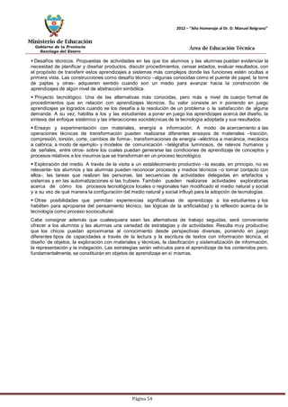 Ministerio de Educación 
Gobierno de la Provincia 
Santiago del Estero 
Página 54 
2012 – “Año Homenaje al Dr. D. Manuel Belgrano” 
Área de Educación Técnica 
 Desafíos técnicos. Propuestas de actividades en las que los alumnos y las alumnas puedan evidenciar la necesidad de planificar y diseñar productos, discutir procedimientos, censar estados, evaluar resultados, con el propósito de transferir estos aprendizajes a sistemas más complejos donde las funciones estén ocultas a primera vista. Las construcciones como desafío técnico –algunas conocidas como el puente de papel, la torre de pajitas y otras- adquieren sentido cuando son un medio para avanzar hacia la construcción de aprendizajes de algún nivel de abstracción simbólica. 
 Proyecto tecnológico. Una de las alternativas más conocidas, pero más a nivel de cuerpo formal de procedimientos que en relación con aprendizajes técnicos. Su valor consiste en ir poniendo en juego aprendizajes ya logrados cuando se los desafía a la resolución de un problema o la satisfacción de alguna demanda. A su vez, habilita a los y las estudiantes a poner en juego los aprendizajes acerca del diseño, la síntesis del enfoque sistémico y las interacciones sociotécnicas de la tecnología adoptada y sus resultados. 
 Ensayo y experimentación con materiales, energía e información. A modo de acercamiento a las operaciones técnicas de transformación pueden realizarse diferentes ensayos de materiales –tracción, compresión, torsión, corte, cambios de forma-, transformaciones de energía –eléctrica a mecánica, mecánica a calórica, a modo de ejemplo- y modelos de comunicación –telégrafos luminosos, de relevos humanos y de señales, entre otros- sobre los cuales puedan generarse las condiciones de aprendizaje de conceptos y procesos relativos a los insumos que se transforman en un proceso tecnológico. 
 Exploración del medio. A través de la visita a un establecimiento productivo –la escala, en principio, no es relevante- los alumnos y las alumnas pueden reconocer procesos y medios técnicos –o tomar contacto con ellos-, las tareas que realizan las personas, las secuencias de actividades delegadas en artefactos y sistemas y en las automatizaciones si las hubiere. También pueden realizarse actividades exploratorias acerca de cómo los procesos tecnológicos locales o regionales han modificado el medio natural y social y a su vez de qué manera la configuración del medio natural y social influyó para la adopción de tecnologías. 
 Otras posibilidades que permitan experiencias significativas de aprendizaje a los estudiantes y los habiliten para apropiarse del pensamiento técnico, las lógicas de la artificialidad y la reflexión acerca de la tecnología como proceso sociocultural. 
Cabe consignar además que cualesquiera sean las alternativas de trabajo seguidas, será conveniente ofrecer a los alumnos y las alumnas una variedad de estrategias y de actividades. Resulta muy productivo que los chicos puedan aproximarse al conocimiento desde perspectivas diversas, poniendo en juego diferentes tipos de capacidades a través de la lectura y la escritura de textos con información técnica, el diseño de objetos, la exploración con materiales y técnicas, la clasificación y sistematización de información, la representación y la indagación. Las estrategias serán vehículos para el aprendizaje de los contenidos pero, fundamentalmente, se constituirán en objetos de aprendizaje en sí mismas.  