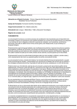 Ministerio de Educación 
Gobierno de la Provincia 
Santiago del Estero 
Página 55 
2012 – “Año Homenaje al Dr. D. Manuel Belgrano” 
Área de Educación Técnica 
UNIDAD CURRICULAR: DIBUJO TÉCNICO 
Ubicación en el Diseño Curricular: Primer y Segundo Año Educación Secundaria 
Modalidad Técnico Profesional 
Campo de Formación: Formación Científico Tecnológica 
Carga horaria semanal: 3 hs. Cátedra (cada año) 
Articulación con: Lengua – Matemática - Taller y Educación Tecnológica 
Régimen de cursado: anual 
FUNDAMENTOS 
La comunicación humana es uno de los procesos de socialización más importantes para el desarrollo de la humanidad. Surgió en el momento en que nuestros ancestros en su lucha por la supervivencia y en respuesta a sus instintos se vieron obligados a transmitir a quienes les rodeaban, sus impresiones, sentimientos, 
emociones. Para ello se valieron de la mímica, de los gritos y las interjecciones, lo que constituyó un lenguaje biológico. 
Posteriormente surgió el lenguaje hablado y las manifestaciones pictóricas. Aparecen las pinturas rupestres, los jeroglíficos; pudiendo así el hombre, por primera vez expresar su pensamiento de un modo gráfico. Las 
primeras pruebas que dan testimonio de lo antedicho son las pinturas rupestres del Paleolítico, algunas de las cuales muestran el duelo por la muerte, tensión de las cacerías y la preocupación por la fecundidad. 
El pensamiento humano ha evolucionado tornándose cada vez más complejo y ecléctico, acorde a éste y como representación del mismo su expresión gráfica ha sufrido una evolución similar. 
La comunicación humana, a través de la historia, fue tomando distintas formas de representación, se pasó de las primeras figuras simples y esquemáticas que reproducían la realidad más cercana de sus artífices a las complejas composiciones de hoy, inspiradas en todo tipo de temas, asistidas por un sinfín de técnicas. 
Podemos decir que, formalmente, este tipo de comunicación y preservación de la historia gráfica de las idealizaciones, comienzan a partir del siglo XV. Leonardo da Vinci legó unas 7000 páginas llenas de bocetos, textos explicativos y planos de objetos no existentes en esa época. Desde entonces se ha transitado en la construcción de la técnica del dibujo con el fin de formular un lenguaje gráfico (representaciones, esquemas y simbologías) normalizado. Esta normalización se establece con la finalidad de estandarizar la interpretación y racionalización en la expresión gráfica de las ideas y objetos, para ser utilizado en actividades con el propósito de comunicar representaciones con contenido tecnológico. Principalmente comunicar la información en un momento dado y en segundo lugar, registrar la información para ser utilizada en cuanto sea necesario. 
Es una característica muy importante del Dibujo Técnico, que la información depositada pueda ser leída e interpretada por cualquier persona ligada a las actividades industriales y productivas, e incluso siendo aquellas de diversas nacionalidades. El Dibujo Técnico es un lenguaje de tipo universal. 
El dibujo técnico es hoy un documento clave dentro de los sistemas de producción y es el medio principal de comunicación entre los distintos estamentos de la cadena productiva y comercial. Contiene información importante acerca de un producto tecnológico, que se vuelca en cada instancia del proceso por el que atraviesa y que sin la ayuda de una elaboración funcional y económicamente normada, el mismo no sería posible. Es el portador de información, es el acuerdo mutuo que media entre los diferentes departamentos de una obra, como la construcción, la planificación de la producción, o la fabricación y montaje. 
La creciente complejidad laboral, la necesidad de cooperación de varios departamentos en una empresa, la generalización técnico-conceptual, con el resultado de la rápida evolución de las normas, la externalización de las calidades y, los tiempos cortos de desarrollo junto a la urgente necesidad de reducir los costos, requieren un buen conocimiento de todas las normas del dibujo técnico, que determinan la calidad y la funcionalidad de una pieza de trabajo.  