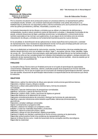 Ministerio de Educación 
Gobierno de la Provincia 
Santiago del Estero 
Página 56 
2012 – “Año Homenaje al Dr. D. Manuel Belgrano” 
Área de Educación Técnica 
Por la creciente vinculación de la producción propia con procesos externos, la representación gráfica normalizada resulta, también, una condición esencial para simbolizar a las partes del producto o su totalidad bajo la certeza de una seguridad jurídica y técnica suficiente como así la prevención de conflictos entre las partes (proveedores y clientes, industriales y usuarios, etc.). 
La correcta interpretación de los dibujos y símbolos que se utilizan y la detección de deficiencias y ambigüedades, ayuda a reducir excesivos costos de fabricación y pruebas, o desajustes funcionales de las piezas, evitando situaciones de litigio y pérdidas económicas. La actualización y conocimiento de los cambios esenciales en las normas, sus suplementos, el uso seguro de la normativa como la correcta interpretación de dibujos y símbolos es de fundamental importancia para los nuevos técnicos. 
En la actualidad, la diversificación de las aplicaciones en áreas específicas de la producción y variedad de representaciones, hace necesaria la especialización de las normas para el trabajo particular como son la construcción, la electrónica, la electricidad, la mecánica, etc. 
Hay una multiplicidad ya tradicional de instrumentos, soportes, herramientas y técnicas establecidas para diseñar dibujos técnicos como son el tablero de dibujo, regla T, escuadras, plumas, tintas, plantillas, reglas de curvas, etc.. Con el devenir de la tecnología, estos elementos del dibujo técnico se han perfeccionado y en los últimos años se han complementado con métodos informatizados que agilizan y otorgan precisión a la realización de las representaciones. Por lo que el diseño del dibujo técnico también, ahora es asistido por el ordenador (CAD) con posibilidad 3D. 
FINALIDAD 
La disciplina Dibujo Técnico tiene por finalidad promover en el sujeto el aprendizaje de capacidades, conocimientos, habilidades, destrezas, valores y actitudes propias de la asignatura en función del perfil profesional técnico. Por lo que se sugiere que en el proceso de enseñanza-aprendizaje se aborden, siempre que sea posible, situaciones de aprendizajes relacionadas a la especificidad de las tecnicaturas que ofrece la institución. 
OBJETIVOS 
Seleccionar y aplicar los elementos de dibujo para ejecutar construcciones geométricas básicas. Interpretar y realizar croquis y dibujos a escala. 
Reconocer y utilizar adecuadamente los distintos tipos y formas de acotación normalizada. 
Interpretar y ejecutar distintos tipos de perspectivas normalizadas. Identificar, reconocer y aplicar las Normas I.R.A.M. 
Diferenciar y aplicar vistas, cortes y secciones de objetos en general. Desarrollar destreza en la elaboración de croquis. 
Interpretar correctamente planos de conjuntos y distinguir las funciones de cada elemento. Identificar y ejecutar indicaciones sobre estados superficiales, tolerancias dimensionales y/o geométricas. 
Interpretar y emplear catálogos comerciales. Operar correctamente un programa CAD 
Proceder y elaborar los trabajos con prolijidad y orden. 
Emplear y cuidar los materiales disponibles y producidos. Respetar y valorar la producción propia y ajena. 
Interpretar y dibujar en dos dimensiones, objetos proyectados. 
Expresar lo ideado con claridad y pertinencia en forma unívoca y precisa en la planimetría. Desarrollar actitud positiva frente a los problemas de representación gráfica 
Apreciar el dibujo técnico como medio de transmisión de los conceptos científico-tecnológicos. Desarrollar la creatividad  