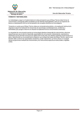 Ministerio de Educación 
Gobierno de la Provincia 
Santiago del Estero 
Página 57 
2012 – “Año Homenaje al Dr. D. Manuel Belgrano” 
Área de Educación Técnica 
FORMATOY METODOLOGÍA 
La metodología a seguir se fundamentará en la idea principal de que el Dibujo Técnico debe formar el conocimiento y el lenguaje gráfico empleado por las distintas especialidades, tanto en sus aspectos de lectura e interpretación como en el de expresión de conceptos científicos y/o tecnológicos. 
Teniendo en cuenta que el Dibujo Técnico debe ser eminentemente práctico, a la explicación teórica de la asignatura seguirá la realización de situaciones de aprendizaje variadas(ejercicios, problemas y actividades) que pongan al alumno en situación de aplicación de los conocimientos construidos. 
La necesidad de comunicación precisa en la tecnología plantea el desarrollo de instrumentos y técnicas específicas para que el alumno desarrolle capacidades de comunicación (interpretando, expresando y diseñando) que le permitan reconocer los objetos del mundo real y los ideados mediante proyecciones en el plano, básicamente con el procedimiento ortogonal, que configura las bases del Dibujo Técnico, para lo cual también debe construir las capacidades necesarias y poder representar, en forma virtual o en el papel dichas proyecciones mediante las herramientas y los instrumentos específicos tradicionales o digitales (CAD).  