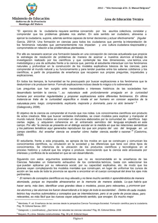 Página 6 
“El ejercicio de la ciudadanía requiere sentirse concernido por los asuntos colectivos, constatar y comprender que los problemas globales nos atañen. En este sentido ser ciudadano, atreverse a ejercer la ciudadanía, supone, además sentirse capaces de tomar decisiones y actuar efectivamente” (Aguilar 
García, 2001)4. Una formación en ciencias para todos los ciudadanos que permita la interpretación de los fenómenos naturales que permanentemente nos impactan y una cultura ciudadana responsable y comprometida en relación a las problemáticas planteadas. 
Por ello es necesario acercar una formación basada en una concepción de ciencias actualizada que propicie la estrategia de resolución de problemas de manera de acercar a nuestros alumnos al trabajo de investigación realizado por los científicos y que contemple las tres dimensiones, una teórica, una metodológica y una de actitudes frente a la ciencia que, permita al estudiante interactuar con los fenómenos naturales y profundizar en la construcción de los modelos explicativos básicos de las ciencias; para comprender el mundo natural y su funcionamiento y para tender puentes entre los saberes cotidianos y los científicos, a partir de propuestas de enseñanza que recuperen sus propias preguntas, inquietudes y explicaciones. 
En todos los tiempos, la humanidad se ha preocupado por buscar explicaciones a los fenómenos que la deslumbran o le producen temor. Formuló explicaciones incluso desde lo mágico o lo sobrenatural. 
Las preguntas que han surgido ante necesidades o intereses históricos de las sociedades han desarrollado también la ciencia. “…su naturaleza está profundamente arraigada en la curiosidad humana por encontrar regularidades y proponer explicaciones sobre diferentes fenómenos. En última instancia se trata de la curiosidad específica e innata el ser humano en conocer aspectos de la naturaleza para, luego, comprenderla, explicarla, mejorarla y dominarla, para no sólo temerle”5 
(Galagovsky, 2008). 
El objetivo de la ciencia es comprender el mundo que nos rodea. Los conocimientos científicos son producto de actos creativos. Más que buscar verdades irrefutables, se crean modelos para explicar y manipular el mundo natural. Esos modelos se concretan en discursos elaborados por la comunidad de científicos bajo ciertas reglas, y adquieren coherencia en el entramado semiótico del lenguaje empleado en este campo. Por ello “la ciencia se presenta en el diálogo escolar en la medida en que las relaciones semánticas y los patrones temáticos aquí generados reproducen los que son propios del uso del lenguaje en un campo científico. Así enseñar ciencia es enseñar cómo hablar ciencia, escribir o razonar.”6 (Castorina, 2008) 
El estudiante, frente a esta propuesta, se apropia de los modos en que se construyen y comunican los conocimientos científicos, su circulación en la sociedad y las diferencias que tiene con otros tipos de conocimientos. Se interioriza de la ubicación de los productos científicos y tecnológicos en el proceso histórico y cultural que los origina o produce, reconociendo que la ciencia está atravesada por intereses y conflictos de la sociedad en que se van desarrollando. 
Siguiendo con estos argumentos sostenemos que no es recomendable en la enseñanza de las Ciencias Naturales un tratamiento exhaustivo de los contenidos teóricos, basta con seleccionar los que puedan aplicarse por su relevancia social, por su capacidad explicativa, etc. de modo que los jóvenes vayan complejizando los modelos mentales que construyen, en lugar de uniformar los cursos de acción en las aula de toda la provincia se apunte a encontrar en el cuerpo conceptual del área los ejes más pertinentes. 
“El número de conceptos científicos es muy elevado y no tiene mucho sentido ir aprendiéndolos de manera atomizada, porque es imposible almacenarlos en la memoria de manera aislada. Lo que habría que hacer sería, más bien, identificar unas grandes ideas o modelos, pocos pero relevantes, y promover que los alumnos y las alumnas los fueran desarrollando a lo largo de toda la escolaridad… Detrás de cada modelo teórico hay muchos submodelos y conceptos que se interrelacionan, pero si se parte de pocas ideas, pero relevantes, es más fácil que las nuevas vayan adquiriendo sentido, que encajen. Es mucho mejor 
4 Membiela, P. ed. Enseñanza de las ciencias desde la perspectiva Ciencia-Tecnología-Sociedad. Formación científica para la ciudadanía. 
Pág. 78. Editorial Narcea. 2001 
5 Galagovski, L (coordinadora), ¿Qué tienen de naturales las ciencias naturales? Pág. 85. Editorial Biblos. 2008 
6 Baquero, R y otros. Debates constructivistas. Pág. 39 y 40. Editorial Aique.  