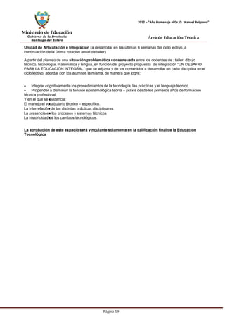Ministerio de Educación 
Gobierno de la Provincia 
Santiago del Estero 
Página 59 
2012 – “Año Homenaje al Dr. D. Manuel Belgrano” 
Área de Educación Técnica 
Unidad de Articulación e Integración (a desarrollar en las últimas 6 semanas del ciclo lectivo, a continuación de la última rotación anual de taller) 
A partir del planteo de una situación problemática consensuada entre los docentes de : taller, dibujo técnico, tecnología, matemática y lengua, en función del proyecto propuesto de integración “UN DESAFIO PARA LA EDUCACION INTEGRAL” que se adjunta y de los contenidos a desarrollar en cada disciplina en el ciclo lectivo, abordar con los alumnos la misma, de manera que logre: Integrar cognitivamente los procedimientos de la tecnología, las prácticas y el lenguaje técnico. Propender a disminuir la tensión epistemológica teoría – praxis desde los primeros años de formación técnica profesional. 
Y en el que se evidencia: 
El manejo el vocabulario técnico – específico. 
La interrelación de las distintas prácticas disciplinares 
La presencia en los procesos y sistemas técnicos 
La historicidad de los cambios tecnológicos. 
La aprobación de este espacio será vinculante solamente en la calificación final de la Educación 
Tecnológica  