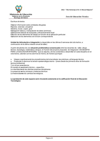 Ministerio de Educación 
Gobierno de la Provincia 
Santiago del Estero 
Página 61 
2012 – “Año Homenaje al Dr. D. Manuel Belgrano” 
Área de Educación Técnica 
Escritura de textos 
Obtener información sobre entidades dibujadas 
Recortar, extender, empalmar 
Simetría, mover, copiar, girar 
Navegación básica y manipulación de datos (archivos) Operaciones básicas de búsqueda y almacenamiento local 
Elección de los elementos de trabajo en función de la aplicación particular 
Aplicación de los elementos a la función correspondiente 
Unidad de Articulación e Integración (a desarrollar en las últimas 6 semanas del ciclo lectivo, a continuación de la última rotación anual de taller) 
A partir del planteo de una situación problemática consensuada entre los docentes de : taller, dibujo técnico, tecnología, matemática y lengua, en función del proyecto propuesto de integración “UN DESAFIO PARA LA EDUCACION INTEGRAL” que se adjunta y de los contenidos a desarrollar en cada disciplina en el ciclo lectivo, abordar con los alumnos la misma, de manera que logre: Integrar cognitivamente los procedimientos de la tecnología, las prácticas y el lenguaje técnico. Propender a disminuir la tensión epistemológica teoría – praxis desde los primeros años de formación técnica profesional. 
Y en el que se evidencia: 
El manejo el vocabulario técnico – específico. 
La interrelación de las distintas prácticas disciplinares 
La presencia en los procesos y sistemas técnicos 
La historicidad de los cambios tecnológicos. 
La aprobación de este espacio será vinculante solamente en la calificación final de la Educación 
Tecnológica  