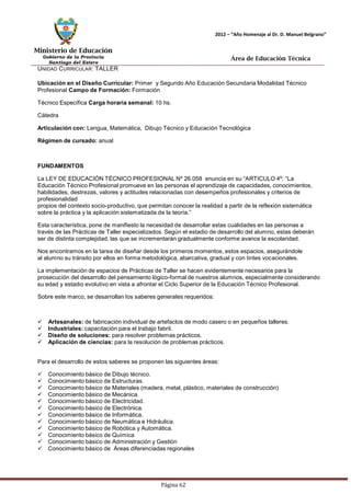 Ministerio de Educación 
Gobierno de la Provincia 
Santiago del Estero 
Página 62 
2012 – “Año Homenaje al Dr. D. Manuel Belgrano” 
Área de Educación Técnica 
UNIDAD CURRICULAR: TALLER 
Ubicación en el Diseño Curricular: Primer y Segundo Año Educación Secundaria Modalidad Técnico 
Profesional Campo de Formación: Formación Técnico Específica Carga horaria semanal: 10 hs. Cátedra 
Articulación con: Lengua, Matemática, Dibujo Técnico y Educación Tecnológica 
Régimen de cursado: anual 
FUNDAMENTOS 
La LEY DE EDUCACIÓN TÉCNICO PROFESIONAL Nº 26.058 enuncia en su “ARTICULO 4º: “La Educación Técnico Profesional promueve en las personas el aprendizaje de capacidades, conocimientos, habilidades, destrezas, valores y actitudes relacionadas con desempeños profesionales y criterios de profesionalidad 
propios del contexto socio-productivo, que permitan conocer la realidad a partir de la reflexión sistemática sobre la práctica y la aplicación sistematizada de la teoría.” 
Esta característica, pone de manifiesto la necesidad de desarrollar estas cualidades en las personas a través de las Prácticas de Taller especializados. Según el estadio de desarrollo del alumno, estas deberán ser de distinta complejidad, las que se incrementarán gradualmente conforme avance la escolaridad. 
Nos encontramos en la tarea de diseñar desde los primeros momentos, estos espacios, asegurándole al alumno su tránsito por ellos en forma metodológica, abarcativa, gradual y con tintes vocacionales. 
La implementación de espacios de Prácticas de Taller se hacen evidentemente necesarios para la prosecución del desarrollo del pensamiento lógico-formal de nuestros alumnos, especialmente considerando su edad y estadio evolutivo en vista a afrontar el Ciclo Superior de la Educación Técnico Profesional. 
Sobre este marco, se desarrollan los saberes generales requeridos: 
 Artesanales: de fabricación individual de artefactos de modo casero o en pequeños talleres. 
 Industriales: capacitación para el trabajo fabril. 
 Diseño de soluciones: para resolver problemas prácticos. 
 Aplicación de ciencias: para la resolución de problemas prácticos. 
Para el desarrollo de estos saberes se proponen las siguientes áreas: 
 Conocimiento básico de Dibujo técnico. 
 Conocimiento básico de Estructuras. 
 Conocimiento básico de Materiales (madera, metal, plástico, materiales de construcción) 
 Conocimiento básico de Mecánica. 
 Conocimiento básico de Electricidad. 
 Conocimiento básico de Electrónica. 
 Conocimiento básico de Informática. 
 Conocimiento básico de Neumática e Hidráulica. 
 Conocimiento básico de Robótica y Automática. 
 Conocimiento básico de Química 
 Conocimiento básico de Administración y Gestión 
 Conocimiento básico de Áreas diferenciadas regionales  