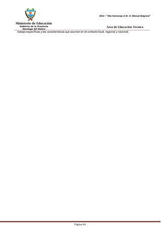 Ministerio de Educación 
Gobierno de la Provincia 
Santiago del Estero 
Página 64 
2012 – “Año Homenaje al Dr. D. Manuel Belgrano” 
Área de Educación Técnica 
trabajo específicas y las características que asumen en el contexto local, regional y nacional;  