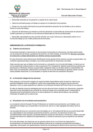 Ministerio de Educación 
Gobierno de la Provincia 
Santiago del Estero 
Página 65 
2012 – “Año Homenaje al Dr. D. Manuel Belgrano” 
Área de Educación Técnica 
Desarrollar actitudes de recuperación y respeto de la cultura local; Valorar la actividad grupal y el trabajo en equipo en la realización de proyectos; Contar con una mayor información que permita entender la situación de sus familias y de su entorno frente al mundo del trabajo; Disponer de elementos que orienten sus futuras decisiones vocacionales de continuación de estudios en niveles superiores y/o iniciación en formaciones profesionales y/o técnico-profesionales; Desarrollar capacidades que les permitan afrontar con mayor solvencia su desempeño ulterior en el mundo del trabajo y/o los niveles posteriores de formación. 
DIMENSIONES DE LA PROPUESTA FORMATIVA 
a) CAMPOS OCUPACIONALES 
Comprende el estudio e intervención en los procesos involucrados en situaciones concretas relacionadas con la producción de bienes y prestación de servicios. En este contexto, se abordan las técnicas y procesos de producción y trabajo relacionados con distintos campos ocupacionales. 
En esta dimensión cobra relevancia la identificación de los aportes de los diversos campos ocupacionales, sus contextos organizacionales y sociales y sus entrecruzamientos en situaciones concretas. 
Cabe recordar aquí que el objetivo de la formación en vinculación con el mundo del trabajo, no tiene que ver con la preparación exclusiva para un área ocupacional. Por consiguiente, deberán proponerse proyectos que pertenezcan a diferentes campos ocupacionales, trabajando cada uno de ellos desde su especificidad. De este modo, los estudiantes, además de la vinculación con el mundo del trabajo en general, podrán conocer varias posibles situaciones, lo cual resultará un aporte en términos de orientación educativa. 
b) La formación integral de los alumnos: 
Para asegurar una formación integral, los espacios deben desarrollarse sobre la base de criterios que permitan establecer tanto su entidad en cuanto a las capacidades que se propone que los alumnos adquieran, como su peso específico en relación con el proceso formativo del Primer Ciclo en su conjunto. 
En ellos se deberán propiciar estrategias para que los alumnos tomen contacto con situaciones y aspectos clave del mundo del trabajo local, teniendo en cuenta el trabajo como actividad social fundamental, la importancia de la participación activa en la vida ciudadana con valores democráticos y las actitudes inherentes al respeto por la cultura local. 
c) Vinculación con el contexto socio-productivo 
La vinculación entre la Escuela Técnica Profesional y el contexto socio productivo, es el trabajo, es la capacidad de trabajar que se desarrolla en los alumnos, ése es un valor agregado del valioso servicio docente. 
Las escuelas técnicas son concreción socio tecnológica en sí, formadoras del técnico que podrá desarrollar sus capacidades en las empresas productoras de bienes y servicios. Es natural por lo tanto una complementación entre escuela y empresas desde los puntos de vista técnico, económico y diseño curricular que permita enfocar los objetivos de especialización y orientar la educación que se imparte en los distintos niveles. 
El mundo del trabajo, las relaciones que se generan dentro de él, sus formas de organización y funcionamiento y la interacción de las actividades productivas en contextos socioeconómicos locales y regionales, sólo pueden ser aprehendidos a través de una participación efectiva de los alumnos en distintas  