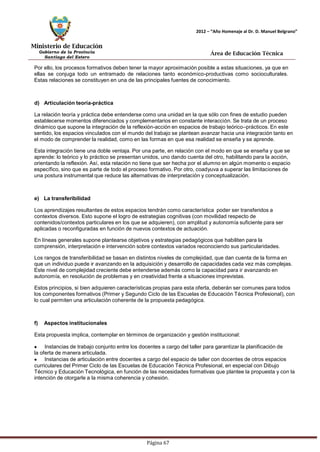 Ministerio de Educación 
Gobierno de la Provincia 
Santiago del Estero 
Página 67 
2012 – “Año Homenaje al Dr. D. Manuel Belgrano” 
Área de Educación Técnica 
Por ello, los procesos formativos deben tener la mayor aproximación posible a estas situaciones, ya que en ellas se conjuga todo un entramado de relaciones tanto económico-productivas como socioculturales. Estas relaciones se constituyen en una de las principales fuentes de conocimiento. 
d) Articulación teoría-práctica 
La relación teoría y práctica debe entenderse como una unidad en la que sólo con fines de estudio pueden establecerse momentos diferenciados y complementarios en constante interacción. Se trata de un proceso dinámico que supone la integración de la reflexión-acción en espacios de trabajo teórico–prácticos. En este sentido, los espacios vinculados con el mundo del trabajo se plantean avanzar hacia una integración tanto en el modo de comprender la realidad, como en las formas en que esa realidad se enseña y se aprende. 
Esta integración tiene una doble ventaja. Por una parte, en relación con el modo en que se enseña y que se aprende: lo teórico y lo práctico se presentan unidos, uno dando cuenta del otro, habilitando para la acción, orientando la reflexión. Así, esta relación no tiene que ser hecha por el alumno en algún momento o espacio específico, sino que es parte de todo el proceso formativo. Por otro, coadyuva a superar las limitaciones de una postura instrumental que reduce las alternativas de interpretación y conceptualización. 
e) La transferibilidad 
Los aprendizajes resultantes de estos espacios tendrán como característica poder ser transferidos a contextos diversos. Esto supone el logro de estrategias cognitivas (con movilidad respecto de contenidos/contextos particulares en los que se adquieren), con amplitud y autonomía suficiente para ser aplicadas o reconfiguradas en función de nuevos contextos de actuación. 
En líneas generales supone plantearse objetivos y estrategias pedagógicos que habiliten para la comprensión, interpretación e intervención sobre contextos variados reconociendo sus particularidades. 
Los rangos de transferibilidad se basan en distintos niveles de complejidad, que dan cuenta de la forma en que un individuo puede ir avanzando en la adquisición y desarrollo de capacidades cada vez más complejas. Este nivel de complejidad creciente debe entenderse además como la capacidad para ir avanzando en autonomía, en resolución de problemas y en creatividad frente a situaciones imprevistas. 
Estos principios, si bien adquieren características propias para esta oferta, deberán ser comunes para todos los componentes formativos (Primer y Segundo Ciclo de las Escuelas de Educación Técnica Profesional), con lo cual permiten una articulación coherente de la propuesta pedagógica. 
f) Aspectos institucionales 
Esta propuesta implica, contemplar en términos de organización y gestión institucional: Instancias de trabajo conjunto entre los docentes a cargo del taller para garantizar la planificación de la oferta de manera articulada. Instancias de articulación entre docentes a cargo del espacio de taller con docentes de otros espacios curriculares del Primer Ciclo de las Escuelas de Educación Técnica Profesional, en especial con Dibujo Técnico y Educación Tecnológica, en función de las necesidades formativas que plantee la propuesta y con la intención de otorgarle a la misma coherencia y cohesión.  