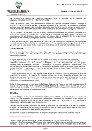 Página 7 
que enseñar una multitud de conceptos atomizados, que se acumulan en la memoria sin establecer interrelaciones entre sí.”7(Sanmartí, N., 2002) . 
Desde la educación toda, pero especialmente desde las Ciencias Naturales podemos potenciar la formulación de preguntas sobre los fenómenos naturales y la búsqueda de respuestas mediante acciones concretas, aportar a los individuos elementos para construir nuevas formas de sentir, pensar y actuar, brindando a la ciudadanía elementos para la construcción de un mundo más justo y más sostenible. 
Por lo expuesto, no se trata sólo de enseñar contenidos actualizados de Ciencias Naturales, sino también, de enfatizar la relación entre la ciencia y la sociedad para poder actuar previendo las consecuencias de las decisiones que se toman en relación con la utilización de los conocimientos generados en este campo y que dirigen las diferentes actividades humanas. 
Si bien el desarrollo del área favorecerá el interés por la investigación, resaltamos que el objetivo principal no debe ser desarrollar futuros investigadores, sino formar ciudadanos con independencia de criterio que entiendan el valor social de la ciencia y su importancia en el desarrollo individual y social. 
FISICA y QUIMICA 
El conocimiento de Física y Química ha permitido y permite resolver situaciones desde distintas áreas, no solo avanzando en el conocimiento de la naturaleza, sino también en situaciones planteadas desde lo económico y lo social. 
La física y la química en el currículo de la escuela secundaria, permiten que los estudiantes construyan herramientas para preguntarse y preguntar acerca de cuestiones vinculadas con los 
fenómenos naturales, con los objetos tecnológicos, con el comportamiento de los grupos humanos frente a problemas naturales o tecnológicos, y construir respuestas, explicaciones, que permitan lanzarse desde el tratamiento de problemas hacia las teorías científicas actuales. Valorar y evaluar hechos científicos y tecnológicos y comprender el significado, impacto, riesgo, beneficios, tomando decisiones, y emitiendo juicios críticos. 
La física y la química son las ciencias que se encargan de preguntar y buscar respuestas acerca del movimiento, la energía y la materia. No debemos olvidar que el gran desarrollo de teórico de esta disciplina explica tanto fenómenos muy complejos como sucesos de la vida cotidiana por lo tanto, proponemos que se enseñe una física y una química vinculada con ésta, logrando el diálogo entre la observación, la experimentación y la teoría. 
Se ha de tener claro que en gran parte de la historia de la ciencia Física se han dado avances desde el ensayo y el error, desde volver a realizar lo realizado tratando de errar lo menos posible. De allí que, realmente, más que método, en la ciencia es imprescindible la actitud científica despertando la curiosidad y manifestando humildad ante los hechos estudiados. 
BIOLOGIA 
Enseñar Biología en la escuela secundaria implica poder articular el modo en que se piensa la ciencia con los procesos de enseñanza –aprendizaje, considerar la curiosidad como motor de aprendizaje y posibilitar la circulación de la palabra a través de la formulación de preguntas y propuesta de explicaciones por parte de los alumnos. 
También supone proponer actividades de diseño y realización de experimentos y el uso de modelos, promover el debate colectivo y la interacción discursiva para la construcción de conceptos a partir de la reelaboración de las ideas intuitivas y de los preconceptos. 
Básicamente, en esta disciplina se tratará de seleccionar conceptos y teorías que posibiliten resolver 
7 Cubero, R.; Catalá, M. y otros. Las ciencias en la escuela. Teorías y prácticas. Pág. 16 y 17. Editorial Graó. 2002 
problemas y desafíos que surjan del encuentro entre los intereses de los alumnos y los objetivos del proyecto curricular, y desde allí instalar valores para el ser humano como educación para el desarrollo  