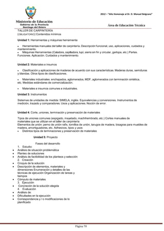 Ministerio de Educación 
Gobierno de la Provincia 
Santiago del Estero 
Página 70 
2012 – “Año Homenaje al Dr. D. Manuel Belgrano” 
Área de Educación Técnica 
TALLER DE CARPINTERÍA (OBLIGATORIO) Contenidos mínimos 
Unidad 1: Herramientas y máquinas herramienta Herramientasmanuales del taller de carpintería. Descripción funcional, uso, aplicaciones, cuidados y mantenimiento. Máquinas Herramientas (Caladora, cepilladora, tupí, sierra sin fin y circular, garlopa, etc.) Partes. 
Funciones. Aplicación. Cuidados y mantenimiento. 
Unidad 2: Materiales e insumos Clasificación y aplicaciones de maderas de acuerdo con sus características.Maderas duras, semiduras y blandas. Otros tipos de clasificaciones. Materiales industriales: enchapados, aglomerados, MDF, aglomerados con terminación sintética, etc. Medidas estándares de comercialización. Materiales e insumos comunes e industriales. 
Unidad 3: Instrumentos 
Sistemas de unidades de medida: SIMELA, inglés. Equivalencias y conversiones. Instrumentos de medición, trazado y comparadores. Usos y aplicaciones. Noción de error. 
Unidad 4: Corte, uniones, terminación y preservación de materiales 
Tipos de uniones comunes (espigado, mayetado, machihembrado, etc.) Cortes manuales de materiales que se utilizan en el taller de carpintería 
Elementos de unión: perno de unión rafix, tornillos de unión, tarugos de madera, bisagras para muebles de madera, amortiguadores, etc. Adhesivos, tipos y usos Distintos tipos de terminaciones y preservación de materiales 
Unidad 5: Proyecto 
Fases del desarrollo 
1. Estudio: 
• Análisis de situación problemática 
• Planteo de soluciones 
• Análisis de factibilidad de los planteos y selección 
2. Creación 
• Croquis de la solución 
• Descripción de elementos, materiales y dimensiones Enumeración y detalles de las técnicas de ejecución Organización de tareas y tiempos 
• Cómputo de materiales 
3. Ejecución 
• Concreción de la solución elegida 
4. Evaluación 
• Análisis de: 
• Dificultades en la ejecución 
• Correspondencia y / o modificaciones de lo planificado  