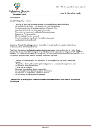 Ministerio de Educación 
Gobierno de la Provincia 
Santiago del Estero 
Página 71 
2012 – “Año Homenaje al Dr. D. Manuel Belgrano” 
Área de Educación Técnica 
Resultado final 
Unidad 6: Seguridad e Higiene 
• Normas de seguridad e higiene personal y profesional según la terminalidad y generalidad, herramientas y manipulación de materiales y cargas 
• Condiciones de orden, limpieza y seguridad del espacio físico 
• Acondicionamiento de herramientas e instrumentos 
• Prevención de accidentes y análisis de factores de riesgo. 
• Ergonomía. Primeros auxilios 
• Elementos de protección personal 
• Cumplimiento de normas de convivencia laboral pautada 
• Análisis de impacto ambiental 
Unidad de Articulación e Integración (a desarrollar en las últimas 6 semanas del ciclo lectivo, a continuación de la última rotación anual) 
A partir del planteo de una situación problemática consensuada entre los docentes de : taller, dibujo técnico, tecnología, matemática y lengua, en función del proyecto propuesto de integración “UN DESAFIO PARA LA EDUCACION INTEGRAL” que se adjunta y de los contenidos a desarrollar en cada disciplina en el ciclo lectivo, abordar con los alumnos la misma, de manera que logre: 
• Integrar cognitivamente los procedimientos de la tecnología, las prácticas y el lenguaje técnico. 
• Propender a disminuir la tensión epistemológica teoría – praxis desde los primeros años de formación técnica profesional. 
• Y en el que se evidencia: 
• El manejo el vocabulario técnico – específico. 
• La interrelación de las distintas prácticas disciplinares 
• La presencia en los procesos y sistemas técnicos 
• La historicidad de los cambios tecnológicos. 
La aprobación de este espacio será vinculante solamente en la calificación final de la Educación 
Tecnológica  