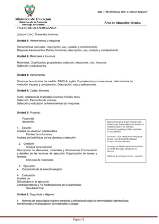 Ministerio de Educación 
Gobierno de la Provincia 
Santiago del Estero 
Página 72 
2012 – “Año Homenaje al Dr. D. Manuel Belgrano” 
Área de Educación Técnica 
TALLER DE METALMECÁNICA (OBLIGATORIO) Contenidos mínimos 
Unidad 1: Herramientas y máquinas 
Herramientas manuales. Descripción, uso, cuidado y mantenimiento. 
Máquinas herramientas: Partes, funciones, descripción, uso, cuidado y mantenimiento 
Unidad 2: Materiales e Insumos 
Materiales. Clasificación, propiedades, selección, aleaciones. Uso. Insumos. Selección y aplicaciones. 
Unidad 3: Instrumentos 
Sistemas de unidades de medida: SIMELA, inglés. Equivalencias y conversiones. Instrumentos de medición, trazado y comparación. Descripción, usos y aplicaciones. 
Unidad 4: Cortes. Uniones 
Corte, desbaste de materiales Uniones móviles: tipos. Selección. Elementos de uniones. 
Selección y utilización de herramientas y/o máquinas. 
Unidad 5: Proyecto 
Fases del desarrollo 
1. Estudio: 
Análisis de situación problemática 
Planteo de soluciones 
Análisis de factibilidad de los planteos y selección 
2. Creación 
Croquis de la solución 
Descripción de elementos, materiales y dimensiones Enumeración y detalles de las técnicas de ejecución Organización de tareas y tiempos 
Cómputo de materiales 
3. Ejecución Concreción de la solución elegida 
4. Evaluación 
Análisis de: 
Dificultades en la ejecución 
Correspondencia y / o modificaciones de lo planificado 
Resultado final 
Unidad 6: Seguridad e Higiene 
El presente proyecto: Estará enfocado sobre productos que puedan elaborar los alumnos en el taller basados en los materiales, herramientas, pautas y métodos enunciados 
en los contenidos. 
Las fases 1 y 2 se trabajarán en forma grupal 
La fase 3 será de desarrollo individual 
La fase 4 en ambos formatos. 
Los proyectos deberán quedar documentados en función de la etapa evolutiva de los alumnos 
Utilización de vocabulario técnico – específico Normas de seguridad e higiene personal y profesional según la terminalidad y generalidad, herramientas y manipulación de materiales y cargas  