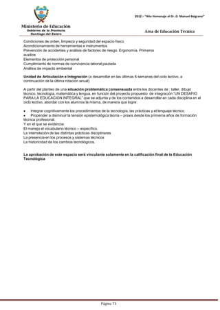 Ministerio de Educación 
Gobierno de la Provincia 
Santiago del Estero 
Página 73 
2012 – “Año Homenaje al Dr. D. Manuel Belgrano” 
Área de Educación Técnica 
Condiciones de orden, limpieza y seguridad del espacio físico 
Acondicionamiento de herramientas e instrumentos 
Prevención de accidentes y análisis de factores de riesgo. Ergonomía. Primeros auxilios 
Elementos de protección personal 
Cumplimiento de normas de convivencia laboral pautada 
Análisis de impacto ambiental 
Unidad de Articulación e Integración (a desarrollar en las últimas 6 semanas del ciclo lectivo, a continuación de la última rotación anual) 
A partir del planteo de una situación problemática consensuada entre los docentes de : taller, dibujo técnico, tecnología, matemática y lengua, en función del proyecto propuesto de integración “UN DESAFIO PARA LA EDUCACION INTEGRAL” que se adjunta y de los contenidos a desarrollar en cada disciplina en el ciclo lectivo, abordar con los alumnos la misma, de manera que logre: Integrar cognitivamente los procedimientos de la tecnología, las prácticas y el lenguaje técnico. Propender a disminuir la tensión epistemológica teoría – praxis desde los primeros años de formación técnica profesional. 
Y en el que se evidencia: 
El manejo el vocabulario técnico – específico. 
La interrelación de las distintas prácticas disciplinares 
La presencia en los procesos y sistemas técnicos 
La historicidad de los cambios tecnológicos. 
La aprobación de este espacio será vinculante solamente en la calificación final de la Educación 
Tecnológica  