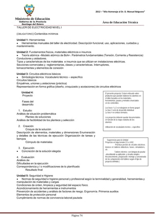 Ministerio de Educación 
Gobierno de la Provincia 
Santiago del Estero 
Página 74 
2012 – “Año Homenaje al Dr. D. Manuel Belgrano” 
Área de Educación Técnica 
TALLER DE ELECTRICIDAD NIVEL I (OBLIGATORIO) Contenidos mínimos 
Unidad 1: Herramientas Herramientasmanuales del taller de electricidad. Descripción funcional, uso, aplicaciones, cuidados y mantenimiento. 
Unidad 2: Fundamentos físicos, materiales eléctricos e insumos Teoría atómica –Modelo atómico de Bohr-. Parámetros fundamentales (Tensión, Corriente y Resistencia) 
Conductores y aisladores. 
Tipos y características de los materiales e insumos que se utilizan en instalaciones eléctricas. 
Secciones comerciales y reglamentarias, clases y características. Interruptores, tomacorrientes y elementos de conexión 
Unidad 3: Circuitos eléctricos básicos Simbología técnica. Vocabulario técnico – específico 
Circuitos básicos 
Empalmes, uniones y aislaciones (práctica) 
Representación en forma gráfica (diseño, croquizado y acotaciones) de circuitos eléctricos 
Unidad 4: Proyecto 
Fases del desarrollo 
1. Estudio: 
Análisis de situación problemática 
Planteo de soluciones 
Análisis de factibilidad de los planteos y selección 
2. Creación 
Croquis de la solución 
Descripción de elementos, materiales y dimensiones Enumeración y detalles de las técnicas de ejecución Organización de tareas y tiempos 
Cómputo de materiales 
3. Ejecución Concreción de la solución elegida 
4. Evaluación 
Análisis de: 
Dificultades en la ejecución 
Correspondencia y / o modificaciones de lo planificado 
Resultado final 
El presente proyecto: Estará enfocado sobre productos que puedan elaborar los alumnos en el taller basados en los materiales, herramientas, pautas y métodos enunciados 
en los contenidos. 
Las fases 1 y 2 se trabajarán en forma grupal 
La fase 3 será de desarrollo individual 
La fase 4 en ambos formatos. 
Los proyectos deberán quedar documentados en función de la etapa evolutiva de los alumnos 
Utilización de vocabulario técnico – específico 
Sugerencias para la Unidad 
Proyectos en baja tensión (12 a 24V) 
. Prácticas previas de circuitos eléctricos básicos en tableros didácticos, boxes, simuladores, etc. 
· Tablero eléctrico -con lámpara de prueba 
–describiendo su aplicación- y circuitos simples. Reconocimiento, preparación, montaje y conexionado de los componentes del tablero según el tipo de proyecto definido-) 
Unidad 5: Seguridad e Higiene Normas de seguridad e higiene personal y profesional según la terminalidad y generalidad, herramientas y manipulación de materiales y cargas 
Condiciones de orden, limpieza y seguridad del espacio físico 
Acondicionamiento de herramientas e instrumentos 
Prevención de accidentes y análisis de factores de riesgo. Ergonomía. Primeros auxilios 
Elementos de protección personal 
Cumplimiento de normas de convivencia laboral pautada  
