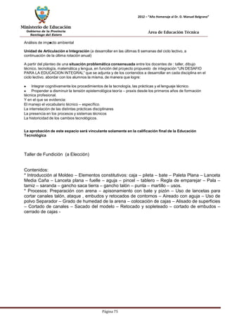 Ministerio de Educación 
Gobierno de la Provincia 
Santiago del Estero 
Página 75 
2012 – “Año Homenaje al Dr. D. Manuel Belgrano” 
Área de Educación Técnica 
Análisis de impacto ambiental 
Unidad de Articulación e Integración (a desarrollar en las últimas 6 semanas del ciclo lectivo, a continuación de la última rotación anual) 
A partir del planteo de una situación problemática consensuada entre los docentes de : taller, dibujo técnico, tecnología, matemática y lengua, en función del proyecto propuesto de integración “UN DESAFIO PARA LA EDUCACION INTEGRAL” que se adjunta y de los contenidos a desarrollar en cada disciplina en el ciclo lectivo, abordar con los alumnos la misma, de manera que logre: Integrar cognitivamente los procedimientos de la tecnología, las prácticas y el lenguaje técnico. Propender a disminuir la tensión epistemológica teoría – praxis desde los primeros años de formación técnica profesional. 
Y en el que se evidencia: 
El manejo el vocabulario técnico – específico. 
La interrelación de las distintas prácticas disciplinares 
La presencia en los procesos y sistemas técnicos 
La historicidad de los cambios tecnológicos. 
La aprobación de este espacio será vinculante solamente en la calificación final de la Educación 
Tecnológica 
Taller de Fundición (a Elección) 
Contenidos: 
* Introducción al Moldeo – Elementos constitutivos: caja – pileta – bate – Paleta Plana – Lanceta Media Caña – Lanceta plana – fuelle – aguja – pincel – tablero – Regla de emparejar – Pala – tamiz – saranda – gancho saca tierra – gancho talón – punta – martillo – usos. 
* Procesos: Preparación con arena – apisonamiento con bate y pizón – Uso de lancetas para cortar canales talón, ataque , embudos y retocados de contornos – Aireado con aguja – Uso de polvo Separador – Grado de humedad de la arena – colocación de cajas – Alisado de superficies – Cortado de canales – Sacado del modelo – Retocado y sopleteado – cortado de embudos – cerrado de cajas -  