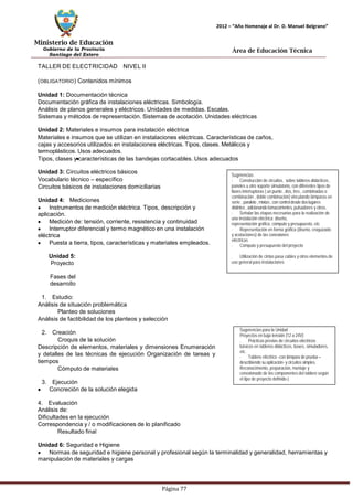Ministerio de Educación 
Gobierno de la Provincia 
Santiago del Estero 
Página 77 
2012 – “Año Homenaje al Dr. D. Manuel Belgrano” 
Área de Educación Técnica 
TALLER DE ELECTRICIDAD NIVEL II (OBLIGATORIO) Contenidos mínimos 
Unidad 1: Documentación técnica 
Documentación gráfica de instalaciones eléctricas. Simbología. 
Análisis de planos generales y eléctricos. Unidades de medidas. Escalas. 
Sistemas y métodos de representación. Sistemas de acotación. Unidades eléctricas 
Unidad 2: Materiales e insumos para instalación eléctrica 
Materiales e insumos que se utilizan en instalaciones eléctricas. Características de caños, cajas y accesorios utilizados en instalaciones eléctricas. Tipos, clases. Metálicos y termoplásticos.Usos adecuados. 
Tipos, clases y características de las bandejas cortacables. Usos adecuados 
Unidad 3: Circuitos eléctricos básicos 
Vocabulario técnico – específico 
Circuitos básicos de instalaciones domiciliarias 
Unidad 4: Mediciones Instrumentos de medición eléctrica. Tipos, descripción y aplicación. Medición de: tensión, corriente, resistencia y continuidad Interruptor diferencial y termo magnético en una instalación eléctrica Puesta a tierra, tipos, características y materiales empleados. 
Unidad 5: Proyecto 
Fases del desarrollo 
1. Estudio: 
Análisis de situación problemática 
Planteo de soluciones 
Análisis de factibilidad de los planteos y selección 
2. Creación 
Croquis de la solución 
Descripción de elementos, materiales y dimensiones Enumeración y detalles de las técnicas de ejecución Organización de tareas y tiempos 
Cómputo de materiales 
3. Ejecución Concreción de la solución elegida 
4. Evaluación 
Análisis de: 
Dificultades en la ejecución 
Correspondencia y / o modificaciones de lo planificado 
Resultado final 
Sugerencias 
· Construcción de circuitos, sobre tableros didácticos , paneles u otro soporte simulatorio, con diferentes tipos de llaves interruptoras ( un punto , dos, tres , combinadas o combinación , doble combinación) vinculando lámparas en serie , paralelo , mixtas , con control desde dos lugares distintos , adicionando tomacorrientes, pulsadores y otros. 
· Señalar las etapas necesarias para la realización de una instalación eléctrica: diseño, 
representación gráfica, cómputo y presupuesto, etc. 
· Representación en forma gráfica (diseño, croquizado y acotaciones) de las conexiones 
eléctricas 
· Cómputo y presupuesto del proyecto 
. Utilización de cintas pasa cables y otros elementos de uso general para instalaciones 
Sugerencias para la Unidad 
Proyectos en baja tensión (12 a 24V) 
. Prácticas previas de circuitos eléctricos básicos en tableros didácticos, boxes, simuladores, etc. 
· Tablero eléctrico -con lámpara de prueba – 
describiendo su aplicación- y circuitos simples. Reconocimiento, preparación, montaje y conexionado de los componentes del tablero según el tipo de proyecto definido-) 
Unidad 6: Seguridad e Higiene Normas de seguridad e higiene personal y profesional según la terminalidad y generalidad, herramientas y manipulación de materiales y cargas  