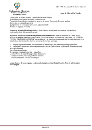 Ministerio de Educación 
Gobierno de la Provincia 
Santiago del Estero 
Página 78 
2012 – “Año Homenaje al Dr. D. Manuel Belgrano” 
Área de Educación Técnica 
Condiciones de orden, limpieza y seguridad del espacio físico 
Acondicionamiento de herramientas e instrumentos 
Prevención de accidentes y análisis de factores de riesgo. Ergonomía. Primeros auxilios 
Elementos de protección personal 
Cumplimiento de normas de convivencia laboral pautada 
Análisis de impacto ambiental 
Unidad de Articulación e Integración (a desarrollar en las últimas 6 semanas del ciclo lectivo, a continuación de la última rotación anual) 
A partir del planteo de una situación problemática consensuada entre los docentes de : taller, dibujo técnico, tecnología, matemática y lengua, en función del proyecto propuesto de integración “UN DESAFIO PARA LA EDUCACION INTEGRAL” que se adjunta y de los contenidos a desarrollar en cada disciplina en el ciclo lectivo, abordar con los alumnos la misma, de manera que logre: Integrar cognitivamente los procedimientos de la tecnología, las prácticas y el lenguaje técnico. Propender a disminuir la tensión epistemológica teoría – praxis desde los primeros años de formación técnica profesional. 
Y en el que se evidencia: 
El manejo el vocabulario técnico – específico. 
La interrelación de las distintas prácticas disciplinares 
La presencia en los procesos y sistemas técnicos 
La historicidad de los cambios tecnológicos. 
La aprobación de este espacio será vinculante solamente en la calificación final de la Educación 
Tecnológica  