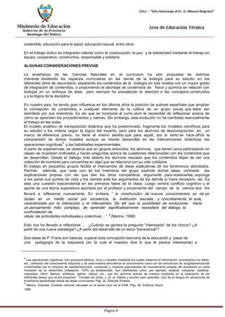 Página 8 
sostenible, educación para la salud, educación sexual, entre otros. 
En el trabajo áulico se integrarán valores como la coeducación, la paz y la solidaridad mediante el trabajo en equipo, cooperativo, constructivo, responsable y solidario. 
ALGUNAS CONSIDERACIONES PREVIAS 
La enseñanza de las Ciencias Naturales en el curriculum ha sido propuesta de distintas maneras: dividiendo los espacios curriculares en las ramas de la biología para su estudio en los diferentes años de secundaria, separando los contenidos de la biología en tres niveles con un mayor grado de integración de contenidos, o proponiendo el abordaje de contenidos de física y química en relación con biología en un enfoque de área, pero siempre ha prevalecido la atención a los conceptos construidos y a la lógica de la disciplina. 
En nuestro país, ha tenido gran influencia en los últimos años la posición de autores españoles que amplían la concepción de contenidos a cualquier elemento de la cultura de un grupo social, que debe ser asimilado por sus miembros. Es así que se incorpora al curric ulum la necesidad de reflexionar acerca de cómo se aprenden los procedimientos y valores. Sin embargo, esta evolución no ha cambiado esencialmente el trabajo en las aulas. 
El modelo analítico de transposición didáctica que ha predominado, fragmenta los modelos científicos para su estudio y los ordena según la lógica del experto, pero para los alumnos tal descomposición, sin un marco de referencia previo, no tiene el mismo sentido que para aquel, por lo tanto se hace difícil la comprensión de dichos modelos aunque se intente desarrollar en las intervenciones didácticas las operaciones cognitivas8 y las habilidades experimentales. 
A partir de experiencias, se observa que en grupos reducidos, los alumnos que tienen poca participación en clases se muestran motivados y hacen preguntas acerca de cuestiones relacionadas con los contenidos que se desarrollan. Desde el diálogo más abierto los alumnos rescatan que los contenidos dejan de ser una colección de nombres para convertirse en algo que se relaciona con su vida cotidiana. 
El trabajo en pequeños grupos facilita el intercambio de ideas explicativas de los fenómenos abordados. Permite además, que cada uno de los miembros del grupo explicite dichas ideas, contraste las explicaciones propias con las que dan los otros compañeros, argumente para sostenerlas, exponga a los pares sus puntos de vista y los cambie ante los argumentos de los demás si fuera necesario, etc. Es esta una cuestión trascendental en las primeras fases de la clase. Luego vendrá conflicto cognitivo y el aporte de una teoría superadora aportada por el profesor y proveniente del campo de la ciencia que los llevará a reflexionar nuevamente. En síntesis, “la construcción de nuevos conocimientos se da sin dudas en un medio social por excelencia, la institución escuela, y concretamente, el aula, 
caracterizada por la interacción y el intercambio. De allí que la posibilidad de evolucionar hacia un pensamiento más complejo, de aprender significativamente necesitará del diálogo, la confrontación de 
ideas, las actividades individuales y colectivas…”9 (Merino, 1998) 
Esto nos ha llevado a reflexionar… ¿Cuándo se genera la pregunta "interesada" de los chicos? ¿A 
partir de una nueva estrategia? ¿A partir del desarrollo de un tema "transversal"? 
Dos ideas de P. Freire son básicas: superar toda concepción bancaria de la educación y pasar de 
una pedagogía de la respuesta (en la cual el maestro dice lo que le parece interesante) a 
8 Las operaciones cognitivas “son procesos básicos, ricos y variados mediante los cuales tratamos la información, procesamos los datos, etc., partiendo del conocimiento adquirido y de esta manera articulamos el conocimiento nuevo en las estructuras de acogida(estructuras conformadas por el conjunto de representaciones, conductas y maneras espontáneas de razonamiento propias del estudiante en cada momento de su desarrollo) (Halwachs, 1975) ya establecidas. Son habilidades como, por ejemplo, analizar, comparar, clasificar, interpretar, inferir, deducir, sintetizar, aplicar, valorar, etc., que los alumnos activan de manera constante en la realización de las diferentes tareas que se les proponen.” Tomado de Jorba, J. et. al. Hablar y escribir para aprender. Uso de la lengua en situaciones de enseñanza-aprendizaje desde las áreas curriculares. Pág. 30. Editorial Síntesis. 
9 Merino, Graciela. Enseñar ciencias naturales en el tercer ciclo de la EGB. Pág. 80. Editorial Aique. 1998  