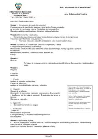 Ministerio de Educación 
Gobierno de la Provincia 
Santiago del Estero 
Página 79 
2012 – “Año Homenaje al Dr. D. Manuel Belgrano” 
Área de Educación Técnica 
TALLER DE AUTOMOTORES (A ELECCIÓN) Contenidos mínimos 
Unidad 1: Introducción al mundo del automóvil 
Funcionamiento de los distintos sistemas intervinientes. Partes principales de un motor de combustión interna. Vocabulario técnico específico. 
Manuales, catálogos, publicaciones del sector, bibliografía técnica. 
Unidad 2: Herramientas y Materiales. Herramientas específicas para realizar tareas de desmontaje y montaje de componentes mecánicos: características, usos, aplicación. Técnicas,métodos y procedimientos acorde a las situaciones de trabajo. 
Unidad 3: Sistemas de Transmisión, Dirección, Suspensión y Frenos. 
Componentes principales de los Sistemas. 
Herramientas e instrumentos para realizar las tareas de desmontaje,montaje y puesta a punto de los sistemas. 
Mantenimiento preventivo y correctivo básico. Métodos de trabajo. 
Unidad 4: Motores 
Unidad 5: Proyecto 
Fases del desarrollo 
Principios de funcionamiento de motores de combustión interna. Componentes mecánicos de un motor. 
1. Estudio: 
Análisis de situación problemática 
Planteo de soluciones 
Análisis de factibilidad de los planteos y selección 
2. Creación 
Croquis de la solución 
Descripción de elementos, materiales y dimensiones Enumeración y detalles de las técnicas de ejecución Organización de tareas y tiempos 
Cómputo de materiales 
3. Ejecución Concreción de la solución elegida 
4. Evaluación 
Análisis de: 
Dificultades en la ejecución 
Correspondencia y / o modificaciones de lo planificado 
Resultado final 
El presente proyecto: Estará enfocado sobre productos que puedan elaborar los alumnos en el taller basados en los materiales, herramientas, pautas y métodos enunciados 
en los contenidos. 
Las fases 1 y 2 se trabajarán en forma grupal 
La fase 3 será de desarrollo individual 
La fase 4 en ambos formatos. 
Los proyectos deberán quedar documentados en función de la etapa evolutiva de los alumnos 
Utilización de vocabulario técnico – específico 
Unidad 6: Seguridad e Higiene Normas de seguridad e higiene personal y profesional según la terminalidad y generalidad, herramientas y manipulación de materiales y cargas 
Condiciones de orden, limpieza y seguridad del espacio físico  