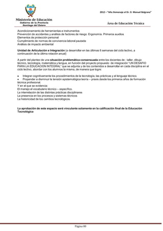 Ministerio de Educación 
Gobierno de la Provincia 
Santiago del Estero 
Página 80 
2012 – “Año Homenaje al Dr. D. Manuel Belgrano” 
Área de Educación Técnica 
Acondicionamiento de herramientas e instrumentos 
Prevención de accidentes y análisis de factores de riesgo. Ergonomía. Primeros auxilios 
Elementos de protección personal 
Cumplimiento de normas de convivencia laboral pautada 
Análisis de impacto ambiental 
Unidad de Articulación e Integración (a desarrollar en las últimas 6 semanas del ciclo lectivo, a continuación de la última rotación anual) 
A partir del planteo de una situación problemática consensuada entre los docentes de : taller, dibujo técnico, tecnología, matemática y lengua, en función del proyecto propuesto de integración “UN DESAFIO PARA LA EDUCACION INTEGRAL” que se adjunta y de los contenidos a desarrollar en cada disciplina en el ciclo lectivo, abordar con los alumnos la misma, de manera que logre: Integrar cognitivamente los procedimientos de la tecnología, las prácticas y el lenguaje técnico. Propender a disminuir la tensión epistemológica teoría – praxis desde los primeros años de formación técnica profesional. 
Y en el que se evidencia: 
El manejo el vocabulario técnico – específico. 
La interrelación de las distintas prácticas disciplinares 
La presencia en los procesos y sistemas técnicos 
La historicidad de los cambios tecnológicos. 
La aprobación de este espacio será vinculante solamente en la calificación final de la Educación 
Tecnológica  