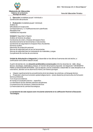 Ministerio de Educación 
Gobierno de la Provincia 
Santiago del Estero 
Página 82 
2012 – “Año Homenaje al Dr. D. Manuel Belgrano” 
Área de Educación Técnica 
3. Ejecución (modalidad grupal / individual) Construcción del producto 
4. Evaluación (modalidad grupal / individual) Análisis de: 
Dificultades en la ejecución 
Correspondencia y / o modificaciones de lo planificado 
Resultado final 
Viabilidad de respuesta 
Unidad 6: Seguridad e Higiene 
Análisis de factores de peligro 
Condiciones de orden y limpieza del espacio físico Acondicionamiento de herramientas e instrumentos Condiciones de seguridad en el espacio físico Accidentes. Primeros auxilios 
Elementos de protección personal 
Normas de seguridad para el uso de herramientas 
Normas de seguridad para la manipulación de materiales y cargas 
Cumplimiento de normas de convivencia 
Unidad de Articulación e Integración (a desarrollar en las últimas 6 semanas del ciclo lectivo, a continuación de la última rotación anual) 
A partir del planteo de una situación problemática consensuada entre los docentes de : taller, dibujo técnico, tecnología, matemática y lengua, en función del proyecto propuesto de integración “UN DESAFIO PARA LA EDUCACION INTEGRAL” que se adjunta y de los contenidos a desarrollar en cada disciplina en el ciclo lectivo, abordar con los alumnos la misma, de manera que logre: Integrar cognitivamente los procedimientos de la tecnología, las prácticas y el lenguaje técnico. Propender a disminuir la tensión epistemológica teoría – praxis desde los primeros años de formación técnica profesional. 
Y en el que se evidencia: 
El manejo el vocabulario técnico – específico. 
La interrelación de las distintas prácticas disciplinares 
La presencia en los procesos y sistemas técnicos 
La historicidad de los cambios tecnológicos. 
La aprobación de este espacio será vinculante solamente en la calificación final de la Educación 
Tecnológica  