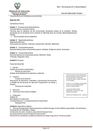 Ministerio de Educación 
Gobierno de la Provincia 
Santiago del Estero 
Página 83 
2012 – “Año Homenaje al Dr. D. Manuel Belgrano” 
Área de Educación Técnica 
TALLER DE ELECTRÓNICA (A ELECCIÓN) 
Segundo Año 
Contenidosmínimos 
Unidad 1: Principios de la electrodinámica 
Corriente alterna y corriente continua. 
Técnicas para la utilización de las herramientas necesarias propias de la disciplina. Efectos producidos por la circulación de la corriente en diferentes tipos de circuitos eléctricos/electrónicos simples. Documentación técnica especifica 
Unidad 2: Magnitudes eléctricas 
Magnitudes eléctricas. 
Instrumentos de medición. Voltímetro. Amperímetro.Óhmetro. Multímetro. 
Unidad 3: Componentes pasivos 
Nociones básicas sobre componentes pasivos. Unidades. Código de colores. Accesorios. 
Unidad 4: Componentes activos 
Nociones básicas de componentes activos. Definición. Diodo, Transistor, Integrados, Otros 
Unidad 5: Proyecto 
Fases del desarrollo 
1. Estudio: 
Análisis de situación problemática 
Planteo de soluciones 
Análisis de factibilidad de los planteos y selección 
2. Creación 
Croquis de la solución 
Descripción de elementos, materiales y dimensiones Enumeración y detalles de las técnicas de ejecución Organización de tareas y tiempos 
Cómputo de materiales 
3. Ejecución Concreción de la solución elegida 
4. Evaluación 
Análisis de: 
Dificultades en la ejecución 
Correspondencia y / o modificaciones de lo planificado 
Resultado final 
El presente proyecto: Estará enfocado sobre productos que puedan elaborar los alumnos en el taller basados en los materiales, herramientas, pautas y métodos enunciados 
en los contenidos. 
Las fases 1 y 2 se trabajarán en forma grupal 
La fase 3 será de desarrollo individual 
La fase 4 en ambos formatos. 
Los proyectos deberán quedar documentados en función de la etapa evolutiva de los alumnos 
Utilización de vocabulario técnico – específico 
Unidad 6: Seguridad e Higiene Normas de seguridad e higiene personal y profesional según la terminalidad y generalidad, herramientas y manipulación de materiales y cargas 
Condiciones de orden, limpieza y seguridad del espacio físico 
Acondicionamiento de herramientas e instrumentos 
Prevención de accidentes y análisis de factores de riesgo. Ergonomía. Primeros auxilios  