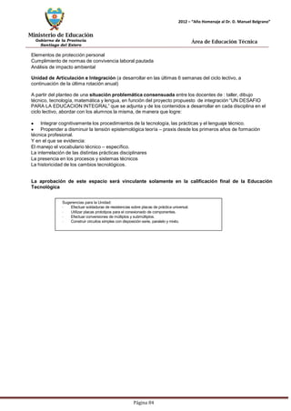 Ministerio de Educación 
Gobierno de la Provincia 
Santiago del Estero 
Página 84 
2012 – “Año Homenaje al Dr. D. Manuel Belgrano” 
Área de Educación Técnica 
Elementos de protección personal 
Cumplimiento de normas de convivencia laboral pautada 
Análisis de impacto ambiental 
Unidad de Articulación e Integración (a desarrollar en las últimas 6 semanas del ciclo lectivo, a continuación de la última rotación anual) 
A partir del planteo de una situación problemática consensuada entre los docentes de : taller, dibujo técnico, tecnología, matemática y lengua, en función del proyecto propuesto de integración “UN DESAFIO PARA LA EDUCACION INTEGRAL” que se adjunta y de los contenidos a desarrollar en cada disciplina en el ciclo lectivo, abordar con los alumnos la misma, de manera que logre: Integrar cognitivamente los procedimientos de la tecnología, las prácticas y el lenguaje técnico. Propender a disminuir la tensión epistemológica teoría – praxis desde los primeros años de formación técnica profesional. 
Y en el que se evidencia: 
El manejo el vocabulario técnico – específico. 
La interrelación de las distintas prácticas disciplinares 
La presencia en los procesos y sistemas técnicos 
La historicidad de los cambios tecnológicos. 
La aprobación de este espacio será vinculante solamente en la calificación final de la Educación 
Tecnológica 
Sugerencias para la Unidad: 
· Efectuar soldaduras de resistencias sobre placas de práctica universal. 
· Utilizar placas prototipos para el conexionado de componentes. 
· Efectuar conversiones de múltiplos y submúltiplos. 
· Construir circuitos simples con disposición serie, paralelo y mixto.  
