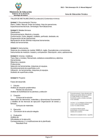 Ministerio de Educación 
Gobierno de la Provincia 
Santiago del Estero 
Página 87 
2012 – “Año Homenaje al Dr. D. Manuel Belgrano” 
Área de Educación Técnica 
TALLER DE METALMECÁNICA (a elección) Contenidos mínimos 
Unidad 1: Documentación Técnica 
Plano. Folleto. Manual. Orden de trabajo. Hoja de operaciones. Especificaciones técnicas. Simbología. Normalizaciones. 
Unidad 2: Metales ferrosos 
Clasificación. 
Dimensionamiento.Medición y trazado. 
Conformación. Corte, plegado, cizallado, perforado, desbaste, etc. Programación de las operaciones. 
Manipulación de las distintas máquinas herramientas. 
Afilado de herramientas. 
Unidad 3: Instrumentos 
Sistemas de unidades de medida: SIMELA, inglés. Equivalencias y conversiones. Instrumentos de medición, trazado y comparación. Descripción, usos y aplicaciones. 
Unidad 4: Uniones metálicas 
Tipos (fijas y móviles). Remachado, soldadura oxiacetilénica y eléctrica. Herramientas. 
Máquinas y equipos. 
Protecciones. 
Selección de herramientas, máquinas y/o equipos. Acondicionamiento de superficies a unir. 
Utilización de herramientas,máquinas y/o equipos. Acabado de superficies unidas. 
Unidad 5: Proyecto 
Fases del desarrollo 
1. Estudio: 
Análisis de situación problemática 
Planteo de soluciones 
Análisis de factibilidad de los planteos y selección 
2. Creación 
Croquis de la solución 
Descripción de elementos, materiales y dimensiones Enumeración y detalles de las técnicas de ejecución Organización de tareas y tiempos 
Cómputo de materiales 
3. Ejecución Concreción de la solución elegida 
4. Evaluación 
Análisis de: 
Dificultades en la ejecución 
Correspondencia y / o modificaciones de lo planificado 
Resultado final 
El presente proyecto: Estará enfocado sobre productos que puedan elaborar los alumnos en el taller basados en los materiales, herramientas, pautas y métodos enunciados 
en los contenidos. 
Las fases 1 y 2 se trabajarán en forma grupal 
La fase 3 será de desarrollo individual 
La fase 4 en ambos formatos. 
Los proyectos deberán quedar documentados en función de la etapa evolutiva de los alumnos 
Utilización de vocabulario técnico – específico  