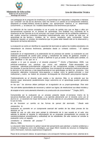 Página 9 
una pedagogía de la pregunta (la enseñanza y el aprendizaje son respuestas a preguntas e intereses que “conectan” con las de los alumnos). Esto nos remite a un cambio en la transposición didáctica, adoptando un modelo holístico, donde se plantea una aproximación histórica a un determinado conocimiento y se adecuan los modelos desarrollados a los fenómenos que explican. 
La definición de los nuevos conceptos no es el punto de partida sino que se llega a ellos por aproximaciones sucesivas en el proceso de aprendizaje. Una finalidad muy importante de la enseñanza de las Ciencias es la de promover una mayor comprensión de los problemas cotidianos y ello implica revisar los contenidos enseñados tradicionalmente, pero, sin perder de vista que el aprendizaje de las teorías y modelos de la ciencia necesarios para comprender dichos problemas requiere un proceso de enseñanza que no puede estar basado sólo en la observación y descripción de hechos del entorno. 
La evaluación se centra en identificar la capacidad del alumnado en aplicar los modelos estudiados a la interpretación de diversos fenómenos, planteados desde un contexto cotidiano. “El objetivo central de la 
evaluación es el mejoramiento y la potenciación de los procesos de cambio. La evaluación es una instancia permanente de control para corregir y transformar las tareas de gestionar, enseñar y aprender. La evaluación no sirve si tiende a reafirmar lo que ya existe. Se evalúa para cambiar, no para identificar a los que no e 
adaptan a lo que la escuela y el docente proponen”10 (Gvirtz y Palamidessi, 2008). Las prácticas evaluativas son prácticas que nunca son asépticas. Están atravesadas por cuestiones valorativas profundamente arraigadas en las concepciones sociales e individuales de los docentes, lo que las torna en nudos conflictivos. Una concepción de evaluación tradicional enfocará la atención en los alumnos y más específicamente en sus aprendizajes, es decir los productos. Una concepción alternativa incorporará otros aspectos a evaluar como la gestión curricular a nivel institucional y áulico, se tratará de procesos de búsqueda de información para proponer mejoras. 
Tradicionalmente es el docente quien evalúa a los alumnos. Más, si se pretende que los jóvenes vayan alcanzando paulatinamente mayor autonomía en el aprendizaje pueden generarse situaciones 
en las que “los alumnos deban participar en la regulación de su propio aprendizaje. Para esto hay que darles oportunidades de reconocer y valorar sus logros, de reestructurar sus ideas iniciales y de aceptar el error como elemento inherente a la construcción de conocimientos”11 (Veglia, 2007). 
Comprendida así la evaluación es un proceso presente desde el comienzo mismo de la secuencia diseñada para el aprendizaje, y es ejercida plenamente por el docente como por el alumno en un escenario de mayor democracia. Se torna además en una práctica indispensable si de lo que se trata, 
es de favorecer un cambio en las formas de pensar del alumnado. “Desde esta perspectiva, la 
evaluación se convierte en un componente esencial del cambio de las ideas previas de los alumnos, en la 
medida en que no sólo sirve para extraer la información de lo que sucede en el aula, sino además le permite al docente la reformulación de su propuesta acompañando los proceso de cambio(conceptual, procedimental y actitudinal) de los estudiantes. De esta manera se concibe la evaluación como un aspecto 
constitutivo e inherente del proceso”12 (Merino, 1998). 
La educación debe favorecer la aptitud natural del pensamiento para plantear y resolver problemas y emplear la inteligencia como arte estratégico, que según Morin necesita de recursos no inteligentes, como información, memoria, experiencia e imaginación. 
Pasar de la concepción clásica de aprendizaje a una concepción holística supone incluir, además de lo  